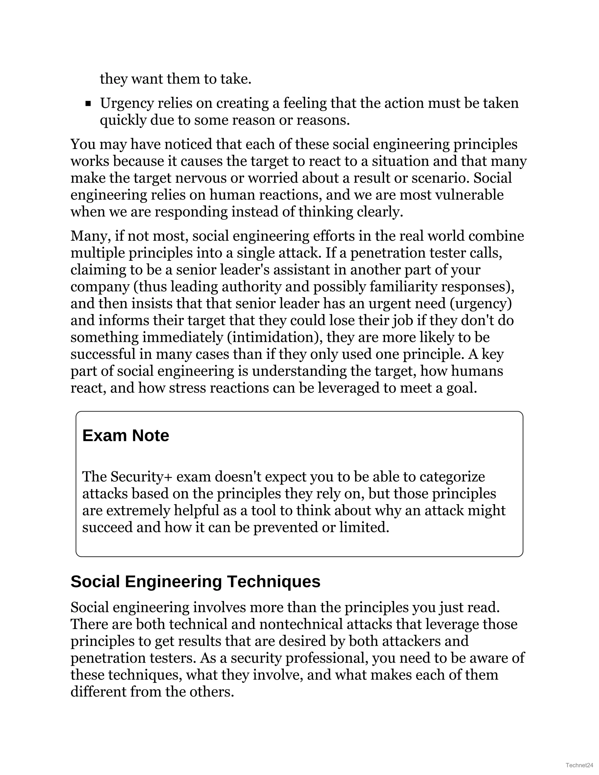 they want them to take.
Urgency relies on creating a feeling that the action must be taken
quickly due to some reason or reasons.
You may have noticed that each of these social engineering principles
works because it causes the target to react to a situation and that many
make the target nervous or worried about a result or scenario. Social
engineering relies on human reactions, and we are most vulnerable
when we are responding instead of thinking clearly.
Many, if not most, social engineering efforts in the real world combine
multiple principles into a single attack. If a penetration tester calls,
claiming to be a senior leader's assistant in another part of your
company (thus leading authority and possibly familiarity responses),
and then insists that that senior leader has an urgent need (urgency)
and informs their target that they could lose their job if they don't do
something immediately (intimidation), they are more likely to be
successful in many cases than if they only used one principle. A key
part of social engineering is understanding the target, how humans
react, and how stress reactions can be leveraged to meet a goal.
Exam Note
The Security+ exam doesn't expect you to be able to categorize
attacks based on the principles they rely on, but those principles
are extremely helpful as a tool to think about why an attack might
succeed and how it can be prevented or limited.
Social Engineering Techniques
Social engineering involves more than the principles you just read.
There are both technical and nontechnical attacks that leverage those
principles to get results that are desired by both attackers and
penetration testers. As a security professional, you need to be aware of
these techniques, what they involve, and what makes each of them
different from the others.
Technet24
 