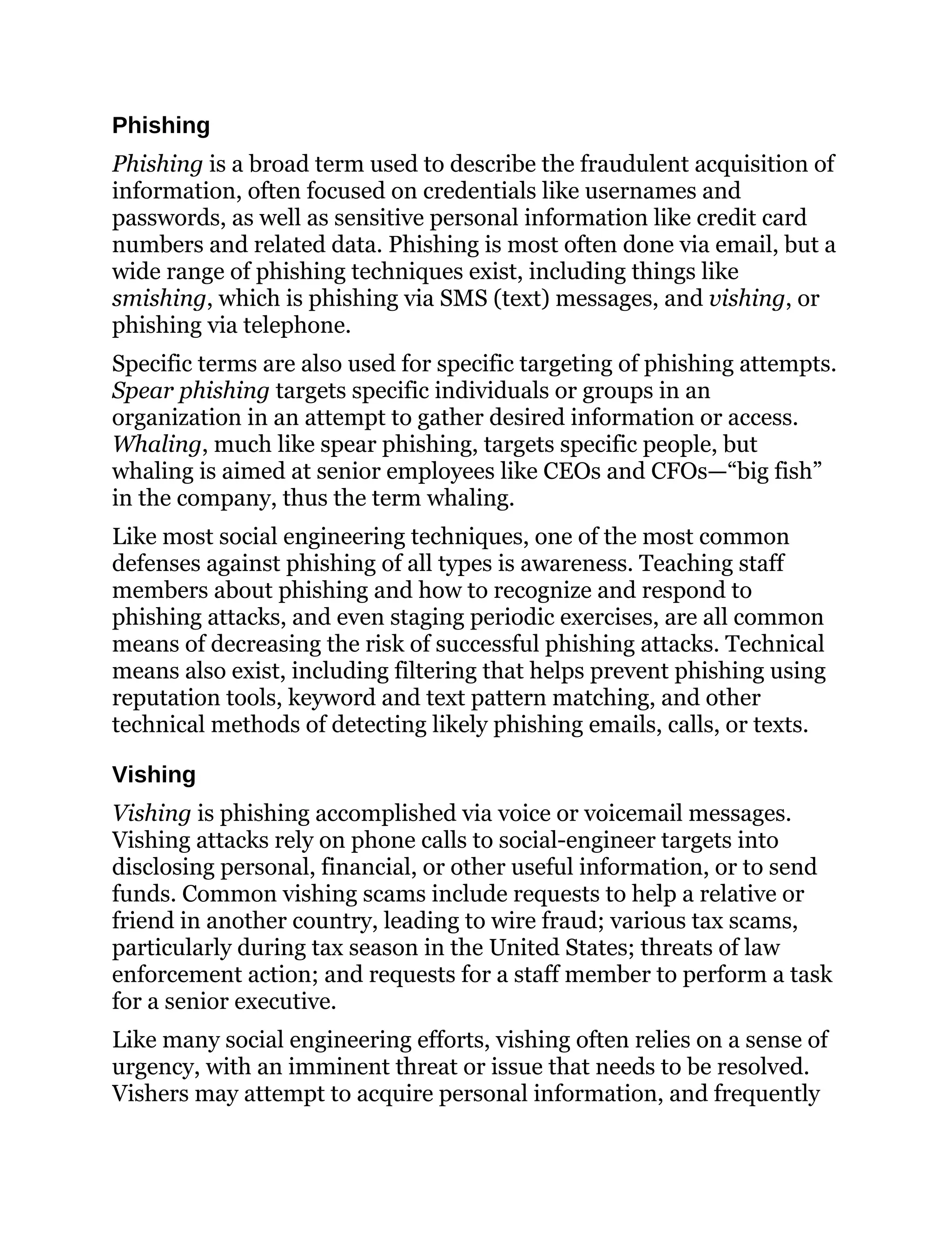 Phishing
Phishing is a broad term used to describe the fraudulent acquisition of
information, often focused on credentials like usernames and
passwords, as well as sensitive personal information like credit card
numbers and related data. Phishing is most often done via email, but a
wide range of phishing techniques exist, including things like
smishing, which is phishing via SMS (text) messages, and vishing, or
phishing via telephone.
Specific terms are also used for specific targeting of phishing attempts.
Spear phishing targets specific individuals or groups in an
organization in an attempt to gather desired information or access.
Whaling, much like spear phishing, targets specific people, but
whaling is aimed at senior employees like CEOs and CFOs—“big fish”
in the company, thus the term whaling.
Like most social engineering techniques, one of the most common
defenses against phishing of all types is awareness. Teaching staff
members about phishing and how to recognize and respond to
phishing attacks, and even staging periodic exercises, are all common
means of decreasing the risk of successful phishing attacks. Technical
means also exist, including filtering that helps prevent phishing using
reputation tools, keyword and text pattern matching, and other
technical methods of detecting likely phishing emails, calls, or texts.
Vishing
Vishing is phishing accomplished via voice or voicemail messages.
Vishing attacks rely on phone calls to social-engineer targets into
disclosing personal, financial, or other useful information, or to send
funds. Common vishing scams include requests to help a relative or
friend in another country, leading to wire fraud; various tax scams,
particularly during tax season in the United States; threats of law
enforcement action; and requests for a staff member to perform a task
for a senior executive.
Like many social engineering efforts, vishing often relies on a sense of
urgency, with an imminent threat or issue that needs to be resolved.
Vishers may attempt to acquire personal information, and frequently
 