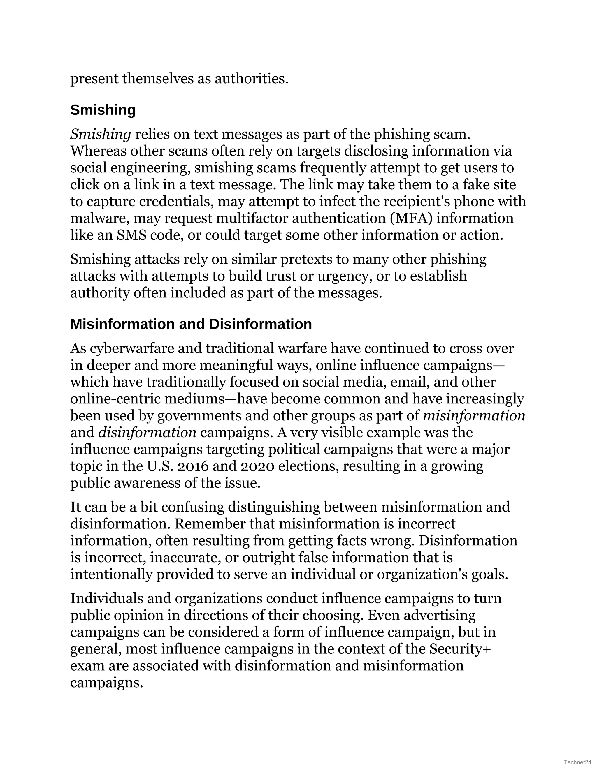 present themselves as authorities.
Smishing
Smishing relies on text messages as part of the phishing scam.
Whereas other scams often rely on targets disclosing information via
social engineering, smishing scams frequently attempt to get users to
click on a link in a text message. The link may take them to a fake site
to capture credentials, may attempt to infect the recipient's phone with
malware, may request multifactor authentication (MFA) information
like an SMS code, or could target some other information or action.
Smishing attacks rely on similar pretexts to many other phishing
attacks with attempts to build trust or urgency, or to establish
authority often included as part of the messages.
Misinformation and Disinformation
As cyberwarfare and traditional warfare have continued to cross over
in deeper and more meaningful ways, online influence campaigns—
which have traditionally focused on social media, email, and other
online-centric mediums—have become common and have increasingly
been used by governments and other groups as part of misinformation
and disinformation campaigns. A very visible example was the
influence campaigns targeting political campaigns that were a major
topic in the U.S. 2016 and 2020 elections, resulting in a growing
public awareness of the issue.
It can be a bit confusing distinguishing between misinformation and
disinformation. Remember that misinformation is incorrect
information, often resulting from getting facts wrong. Disinformation
is incorrect, inaccurate, or outright false information that is
intentionally provided to serve an individual or organization's goals.
Individuals and organizations conduct influence campaigns to turn
public opinion in directions of their choosing. Even advertising
campaigns can be considered a form of influence campaign, but in
general, most influence campaigns in the context of the Security+
exam are associated with disinformation and misinformation
campaigns.
Technet24
 
