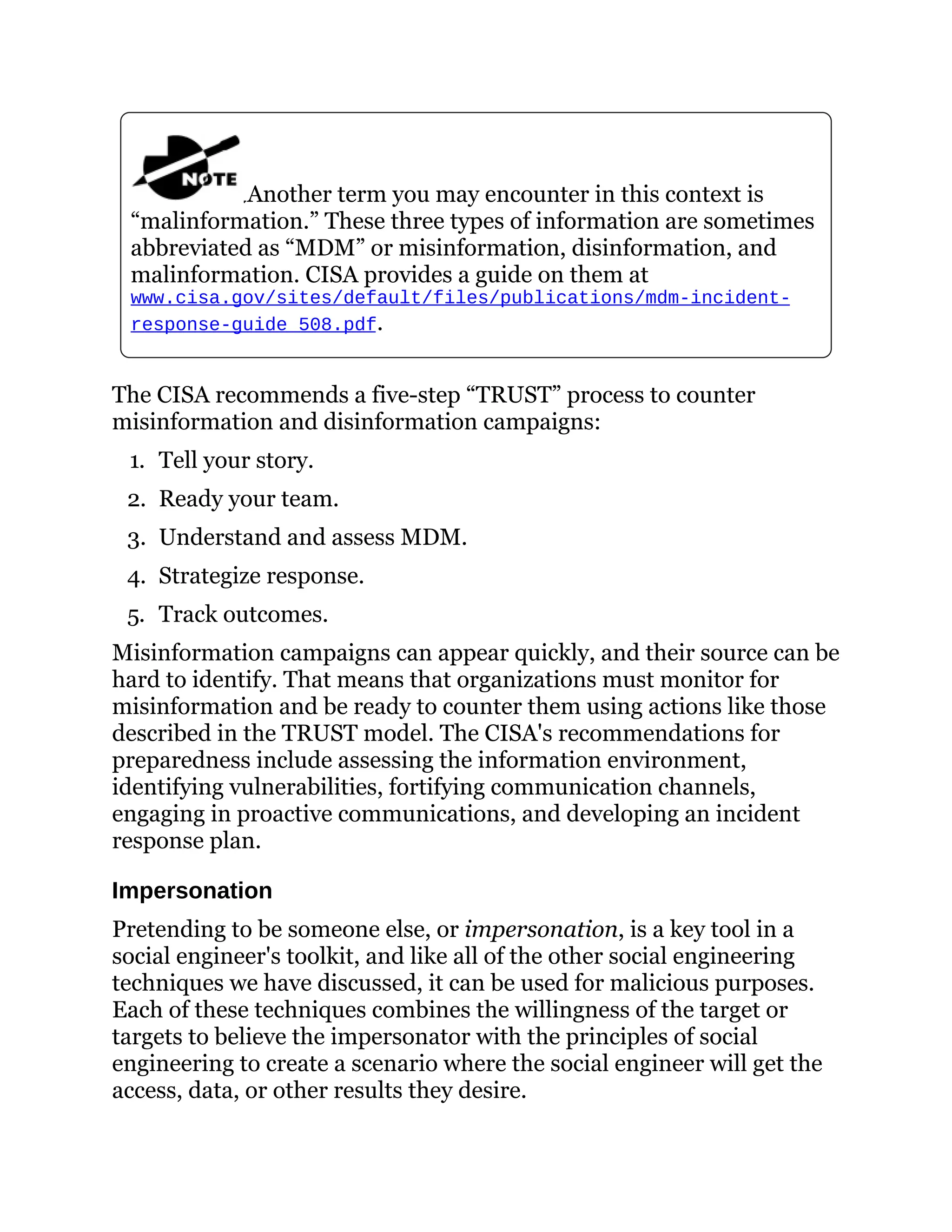 Another term you may encounter in this context is
“malinformation.” These three types of information are sometimes
abbreviated as “MDM” or misinformation, disinformation, and
malinformation. CISA provides a guide on them at
www.cisa.gov/sites/default/files/publications/mdm-incident-
response-guide_508.pdf.
The CISA recommends a five-step “TRUST” process to counter
misinformation and disinformation campaigns:
1. Tell your story.
2. Ready your team.
3. Understand and assess MDM.
4. Strategize response.
5. Track outcomes.
Misinformation campaigns can appear quickly, and their source can be
hard to identify. That means that organizations must monitor for
misinformation and be ready to counter them using actions like those
described in the TRUST model. The CISA's recommendations for
preparedness include assessing the information environment,
identifying vulnerabilities, fortifying communication channels,
engaging in proactive communications, and developing an incident
response plan.
Impersonation
Pretending to be someone else, or impersonation, is a key tool in a
social engineer's toolkit, and like all of the other social engineering
techniques we have discussed, it can be used for malicious purposes.
Each of these techniques combines the willingness of the target or
targets to believe the impersonator with the principles of social
engineering to create a scenario where the social engineer will get the
access, data, or other results they desire.
 
