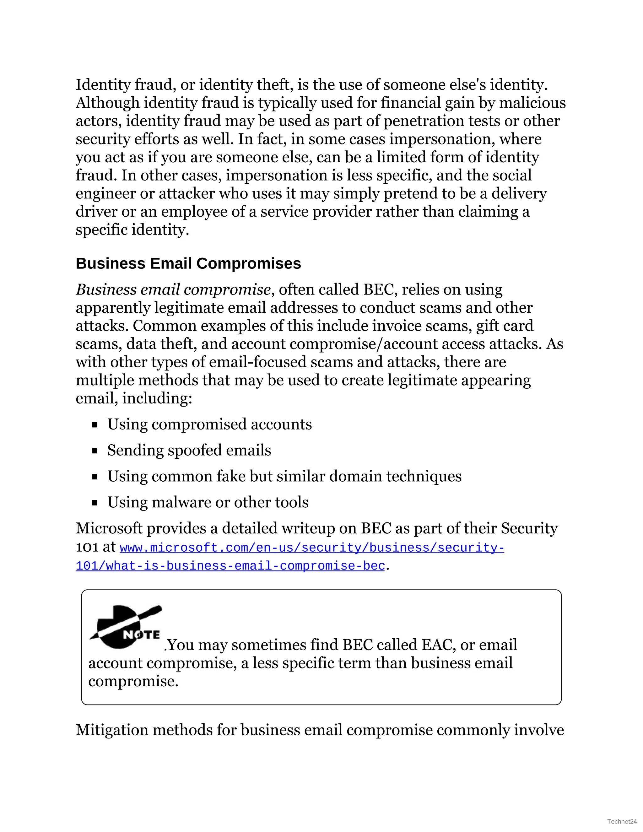 Identity fraud, or identity theft, is the use of someone else's identity.
Although identity fraud is typically used for financial gain by malicious
actors, identity fraud may be used as part of penetration tests or other
security efforts as well. In fact, in some cases impersonation, where
you act as if you are someone else, can be a limited form of identity
fraud. In other cases, impersonation is less specific, and the social
engineer or attacker who uses it may simply pretend to be a delivery
driver or an employee of a service provider rather than claiming a
specific identity.
Business Email Compromises
Business email compromise, often called BEC, relies on using
apparently legitimate email addresses to conduct scams and other
attacks. Common examples of this include invoice scams, gift card
scams, data theft, and account compromise/account access attacks. As
with other types of email-focused scams and attacks, there are
multiple methods that may be used to create legitimate appearing
email, including:
Using compromised accounts
Sending spoofed emails
Using common fake but similar domain techniques
Using malware or other tools
Microsoft provides a detailed writeup on BEC as part of their Security
101 at www.microsoft.com/en-us/security/business/security-
101/what-is-business-email-compromise-bec.
You may sometimes find BEC called EAC, or email
account compromise, a less specific term than business email
compromise.
Mitigation methods for business email compromise commonly involve
Technet24
 