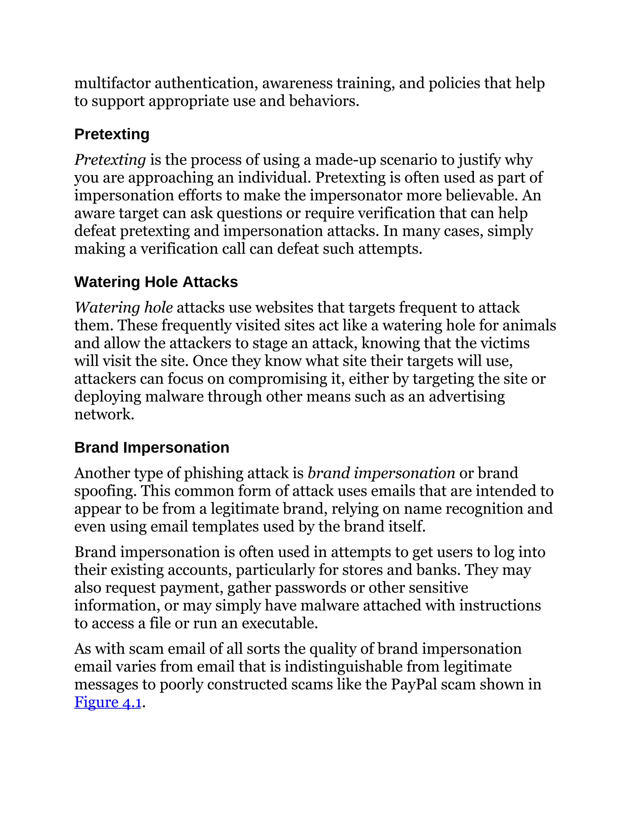 multifactor authentication, awareness training, and policies that help
to support appropriate use and behaviors.
Pretexting
Pretexting is the process of using a made-up scenario to justify why
you are approaching an individual. Pretexting is often used as part of
impersonation efforts to make the impersonator more believable. An
aware target can ask questions or require verification that can help
defeat pretexting and impersonation attacks. In many cases, simply
making a verification call can defeat such attempts.
Watering Hole Attacks
Watering hole attacks use websites that targets frequent to attack
them. These frequently visited sites act like a watering hole for animals
and allow the attackers to stage an attack, knowing that the victims
will visit the site. Once they know what site their targets will use,
attackers can focus on compromising it, either by targeting the site or
deploying malware through other means such as an advertising
network.
Brand Impersonation
Another type of phishing attack is brand impersonation or brand
spoofing. This common form of attack uses emails that are intended to
appear to be from a legitimate brand, relying on name recognition and
even using email templates used by the brand itself.
Brand impersonation is often used in attempts to get users to log into
their existing accounts, particularly for stores and banks. They may
also request payment, gather passwords or other sensitive
information, or may simply have malware attached with instructions
to access a file or run an executable.
As with scam email of all sorts the quality of brand impersonation
email varies from email that is indistinguishable from legitimate
messages to poorly constructed scams like the PayPal scam shown in
Figure 4.1.
 