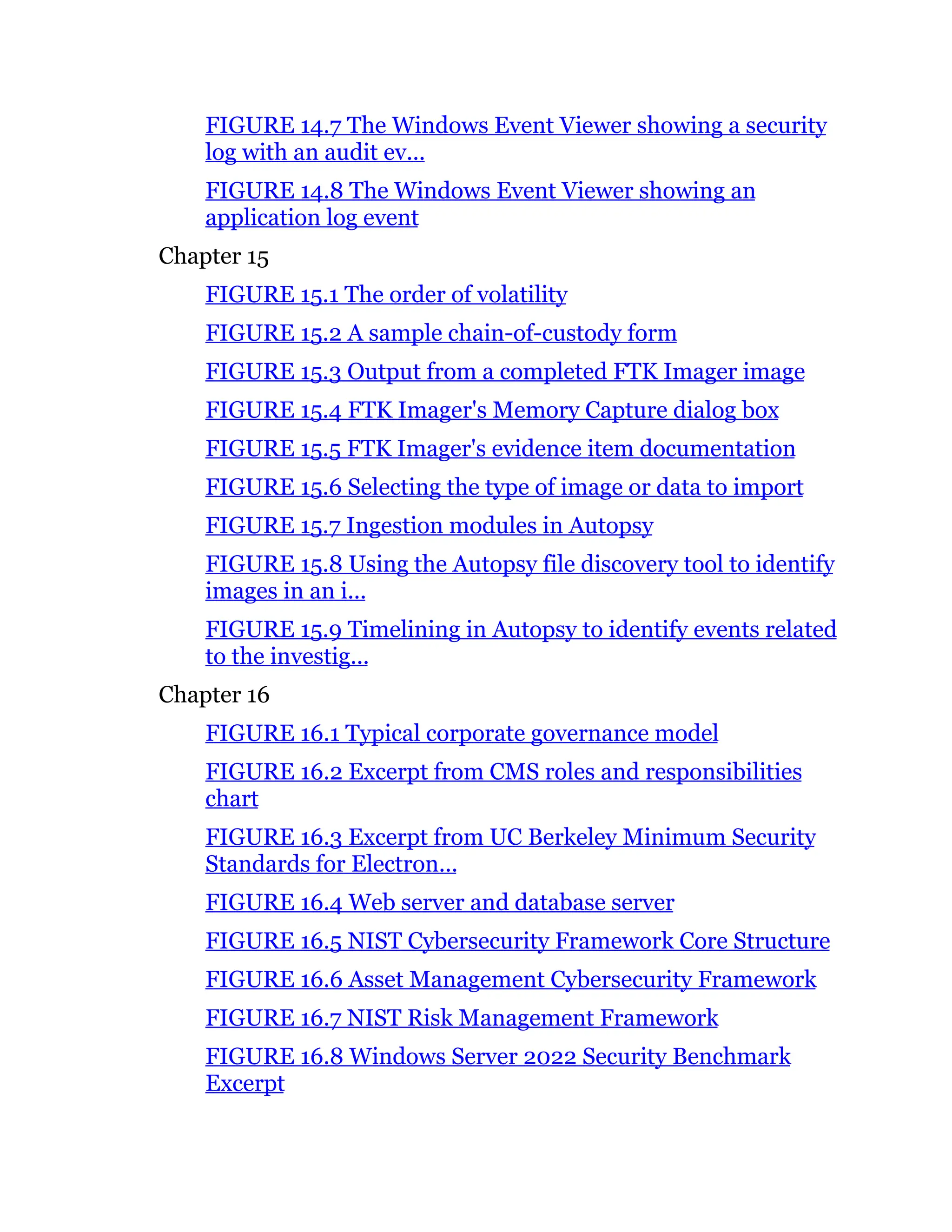 FIGURE 14.7 The Windows Event Viewer showing a security
log with an audit ev...
FIGURE 14.8 The Windows Event Viewer showing an
application log event
Chapter 15
FIGURE 15.1 The order of volatility
FIGURE 15.2 A sample chain-of-custody form
FIGURE 15.3 Output from a completed FTK Imager image
FIGURE 15.4 FTK Imager's Memory Capture dialog box
FIGURE 15.5 FTK Imager's evidence item documentation
FIGURE 15.6 Selecting the type of image or data to import
FIGURE 15.7 Ingestion modules in Autopsy
FIGURE 15.8 Using the Autopsy file discovery tool to identify
images in an i...
FIGURE 15.9 Timelining in Autopsy to identify events related
to the investig...
Chapter 16
FIGURE 16.1 Typical corporate governance model
FIGURE 16.2 Excerpt from CMS roles and responsibilities
chart
FIGURE 16.3 Excerpt from UC Berkeley Minimum Security
Standards for Electron...
FIGURE 16.4 Web server and database server
FIGURE 16.5 NIST Cybersecurity Framework Core Structure
FIGURE 16.6 Asset Management Cybersecurity Framework
FIGURE 16.7 NIST Risk Management Framework
FIGURE 16.8 Windows Server 2022 Security Benchmark
Excerpt
 