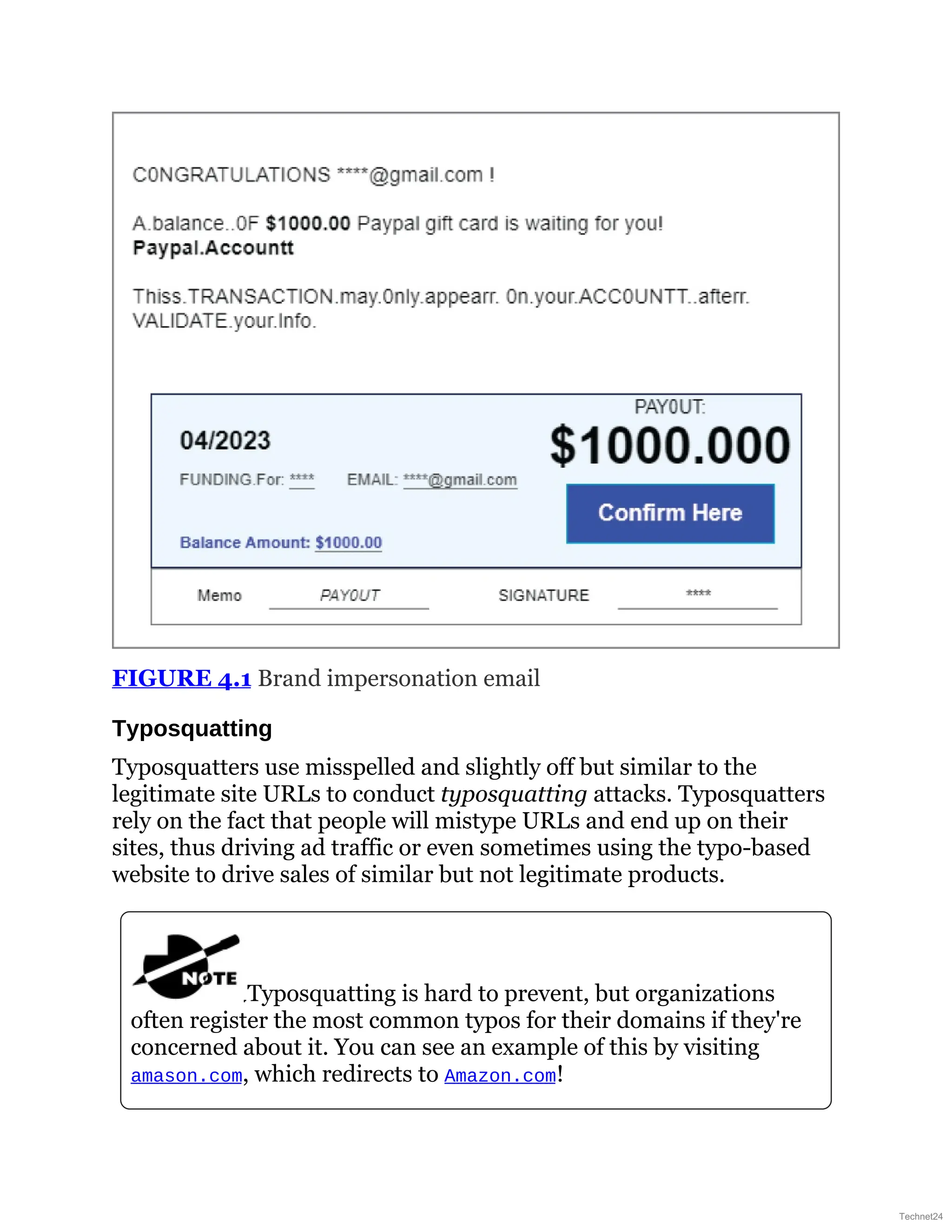 FIGURE 4.1 Brand impersonation email
Typosquatting
Typosquatters use misspelled and slightly off but similar to the
legitimate site URLs to conduct typosquatting attacks. Typosquatters
rely on the fact that people will mistype URLs and end up on their
sites, thus driving ad traffic or even sometimes using the typo-based
website to drive sales of similar but not legitimate products.
Typosquatting is hard to prevent, but organizations
often register the most common typos for their domains if they're
concerned about it. You can see an example of this by visiting
amason.com, which redirects to Amazon.com!
Technet24
 