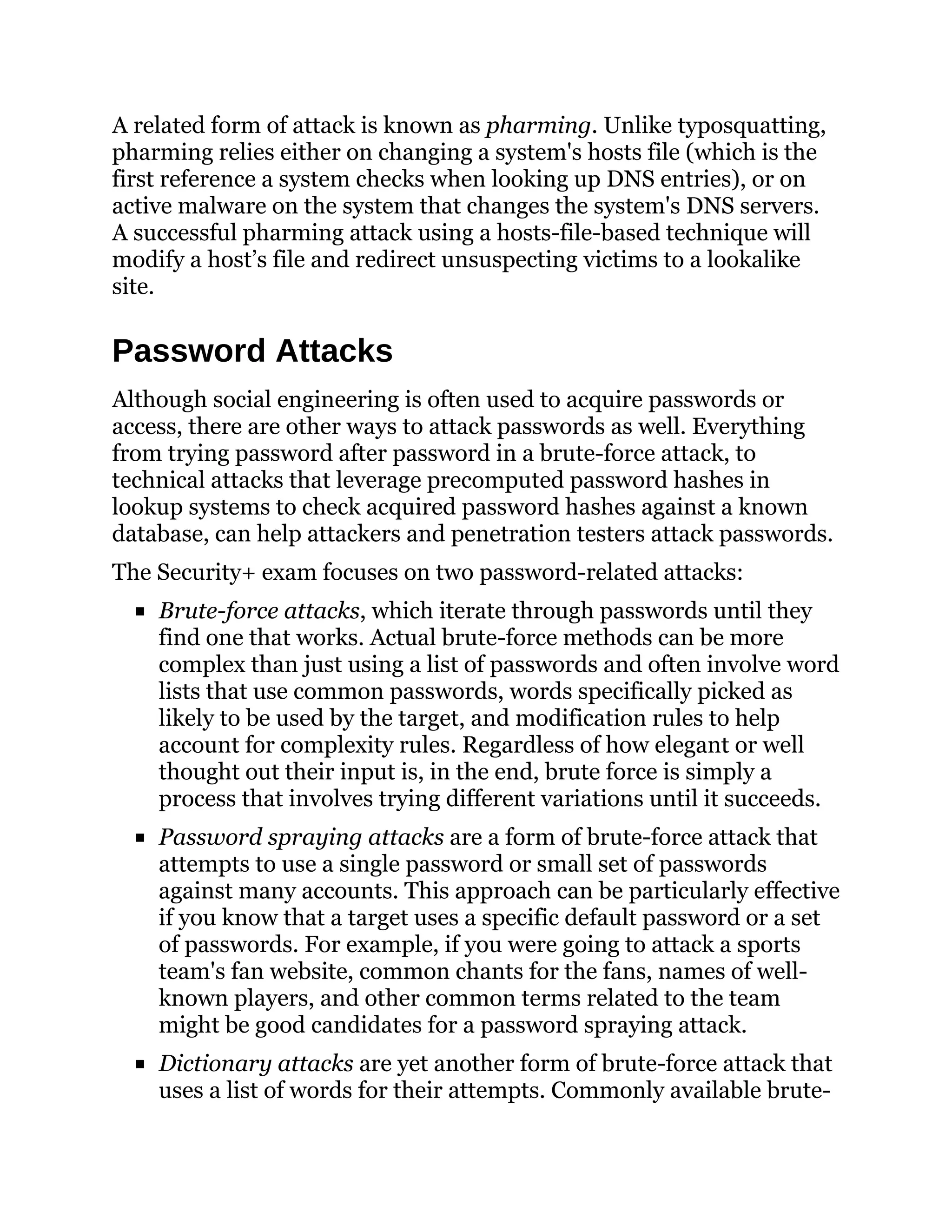 A related form of attack is known as pharming. Unlike typosquatting,
pharming relies either on changing a system's hosts file (which is the
first reference a system checks when looking up DNS entries), or on
active malware on the system that changes the system's DNS servers.
A successful pharming attack using a hosts-file-based technique will
modify a host’s file and redirect unsuspecting victims to a lookalike
site.
Password Attacks
Although social engineering is often used to acquire passwords or
access, there are other ways to attack passwords as well. Everything
from trying password after password in a brute-force attack, to
technical attacks that leverage precomputed password hashes in
lookup systems to check acquired password hashes against a known
database, can help attackers and penetration testers attack passwords.
The Security+ exam focuses on two password-related attacks:
Brute-force attacks, which iterate through passwords until they
find one that works. Actual brute-force methods can be more
complex than just using a list of passwords and often involve word
lists that use common passwords, words specifically picked as
likely to be used by the target, and modification rules to help
account for complexity rules. Regardless of how elegant or well
thought out their input is, in the end, brute force is simply a
process that involves trying different variations until it succeeds.
Password spraying attacks are a form of brute-force attack that
attempts to use a single password or small set of passwords
against many accounts. This approach can be particularly effective
if you know that a target uses a specific default password or a set
of passwords. For example, if you were going to attack a sports
team's fan website, common chants for the fans, names of well-
known players, and other common terms related to the team
might be good candidates for a password spraying attack.
Dictionary attacks are yet another form of brute-force attack that
uses a list of words for their attempts. Commonly available brute-
 