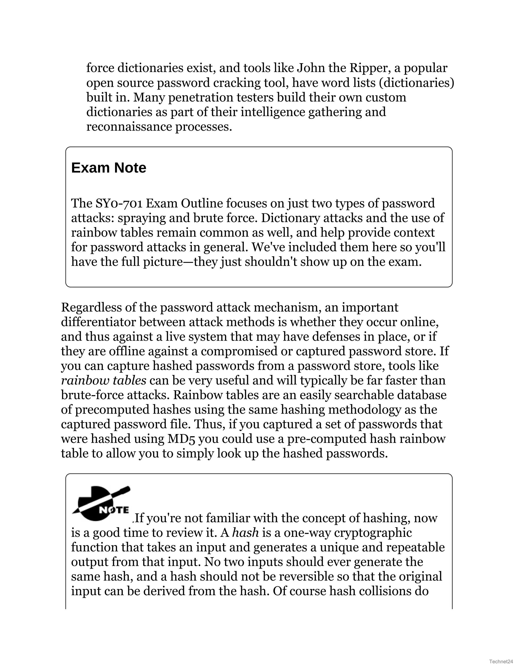 force dictionaries exist, and tools like John the Ripper, a popular
open source password cracking tool, have word lists (dictionaries)
built in. Many penetration testers build their own custom
dictionaries as part of their intelligence gathering and
reconnaissance processes.
Exam Note
The SY0-701 Exam Outline focuses on just two types of password
attacks: spraying and brute force. Dictionary attacks and the use of
rainbow tables remain common as well, and help provide context
for password attacks in general. We've included them here so you'll
have the full picture—they just shouldn't show up on the exam.
Regardless of the password attack mechanism, an important
differentiator between attack methods is whether they occur online,
and thus against a live system that may have defenses in place, or if
they are offline against a compromised or captured password store. If
you can capture hashed passwords from a password store, tools like
rainbow tables can be very useful and will typically be far faster than
brute-force attacks. Rainbow tables are an easily searchable database
of precomputed hashes using the same hashing methodology as the
captured password file. Thus, if you captured a set of passwords that
were hashed using MD5 you could use a pre-computed hash rainbow
table to allow you to simply look up the hashed passwords.
If you're not familiar with the concept of hashing, now
is a good time to review it. A hash is a one-way cryptographic
function that takes an input and generates a unique and repeatable
output from that input. No two inputs should ever generate the
same hash, and a hash should not be reversible so that the original
input can be derived from the hash. Of course hash collisions do
Technet24
 