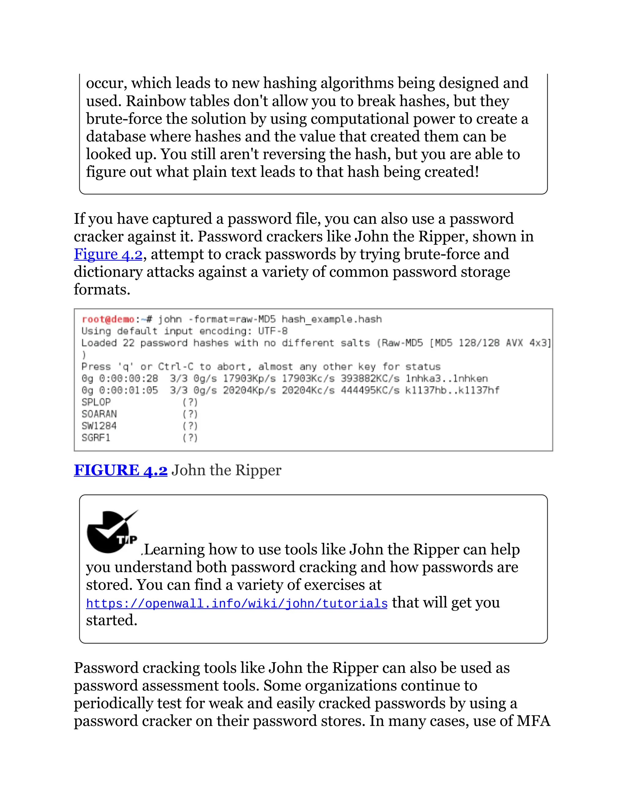 occur, which leads to new hashing algorithms being designed and
used. Rainbow tables don't allow you to break hashes, but they
brute-force the solution by using computational power to create a
database where hashes and the value that created them can be
looked up. You still aren't reversing the hash, but you are able to
figure out what plain text leads to that hash being created!
If you have captured a password file, you can also use a password
cracker against it. Password crackers like John the Ripper, shown in
Figure 4.2, attempt to crack passwords by trying brute-force and
dictionary attacks against a variety of common password storage
formats.
FIGURE 4.2 John the Ripper
Learning how to use tools like John the Ripper can help
you understand both password cracking and how passwords are
stored. You can find a variety of exercises at
https://openwall.info/wiki/john/tutorials that will get you
started.
Password cracking tools like John the Ripper can also be used as
password assessment tools. Some organizations continue to
periodically test for weak and easily cracked passwords by using a
password cracker on their password stores. In many cases, use of MFA
 