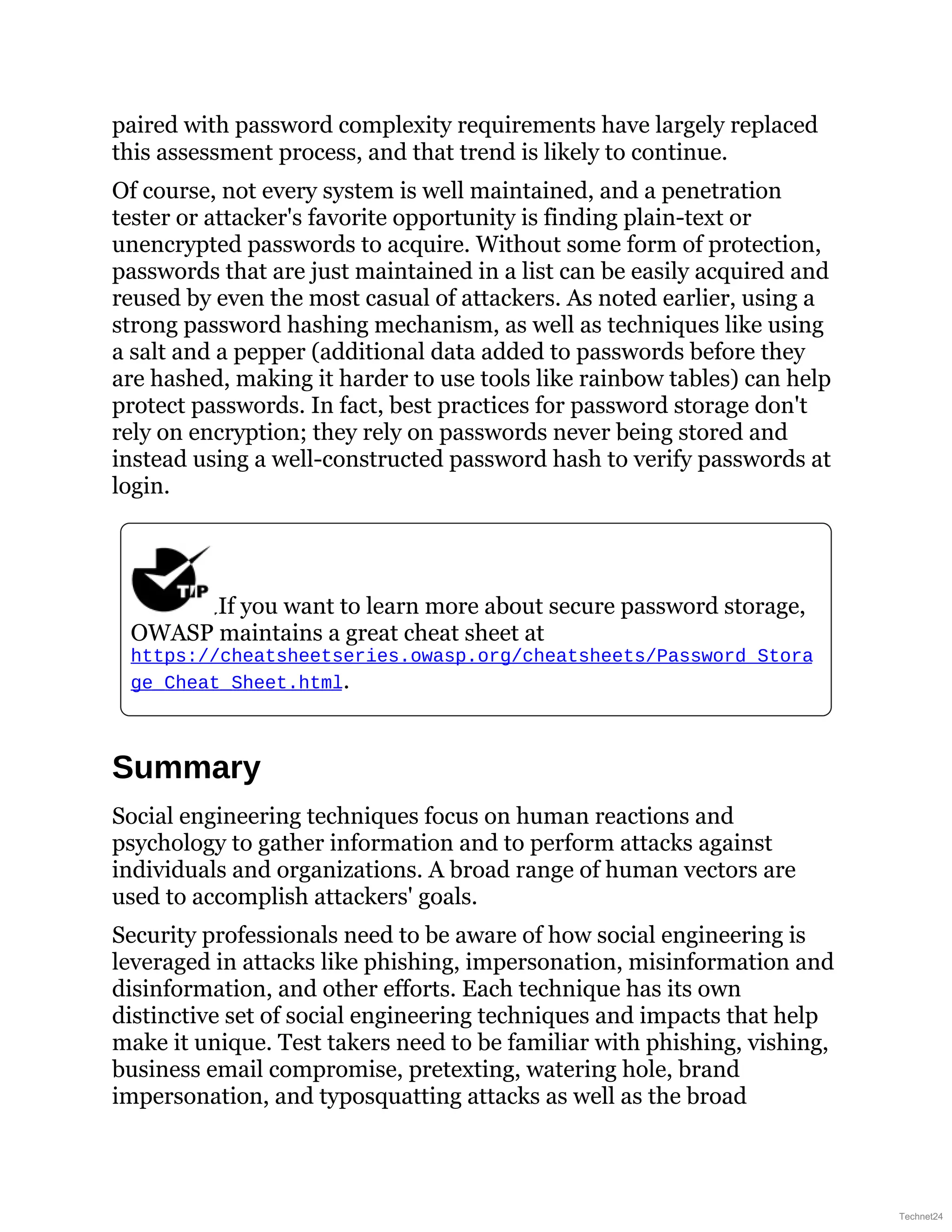 paired with password complexity requirements have largely replaced
this assessment process, and that trend is likely to continue.
Of course, not every system is well maintained, and a penetration
tester or attacker's favorite opportunity is finding plain-text or
unencrypted passwords to acquire. Without some form of protection,
passwords that are just maintained in a list can be easily acquired and
reused by even the most casual of attackers. As noted earlier, using a
strong password hashing mechanism, as well as techniques like using
a salt and a pepper (additional data added to passwords before they
are hashed, making it harder to use tools like rainbow tables) can help
protect passwords. In fact, best practices for password storage don't
rely on encryption; they rely on passwords never being stored and
instead using a well-constructed password hash to verify passwords at
login.
If you want to learn more about secure password storage,
OWASP maintains a great cheat sheet at
https://cheatsheetseries.owasp.org/cheatsheets/Password_Stora
ge_Cheat_Sheet.html.
Summary
Social engineering techniques focus on human reactions and
psychology to gather information and to perform attacks against
individuals and organizations. A broad range of human vectors are
used to accomplish attackers' goals.
Security professionals need to be aware of how social engineering is
leveraged in attacks like phishing, impersonation, misinformation and
disinformation, and other efforts. Each technique has its own
distinctive set of social engineering techniques and impacts that help
make it unique. Test takers need to be familiar with phishing, vishing,
business email compromise, pretexting, watering hole, brand
impersonation, and typosquatting attacks as well as the broad
Technet24
 