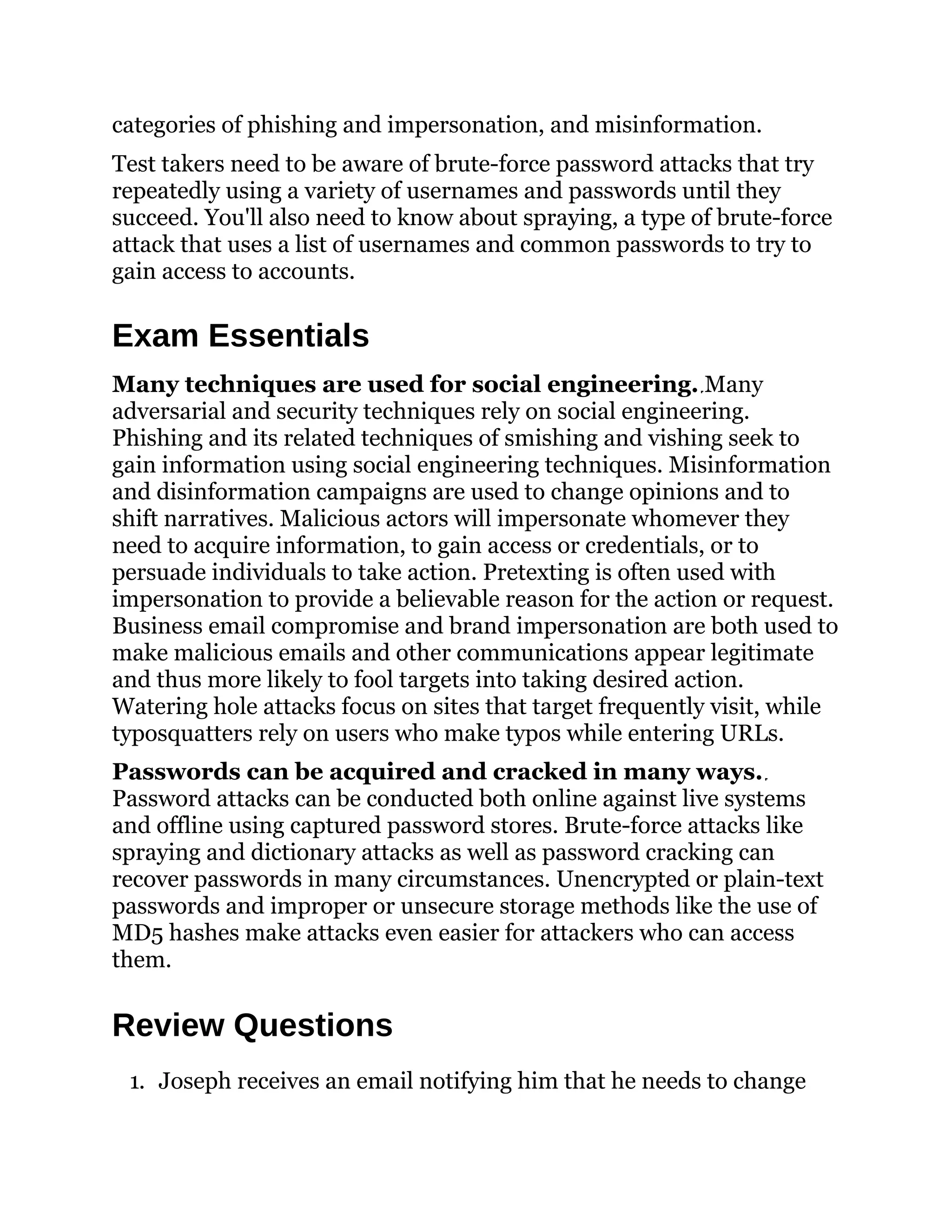 categories of phishing and impersonation, and misinformation.
Test takers need to be aware of brute-force password attacks that try
repeatedly using a variety of usernames and passwords until they
succeed. You'll also need to know about spraying, a type of brute-force
attack that uses a list of usernames and common passwords to try to
gain access to accounts.
Exam Essentials
Many techniques are used for social engineering. Many
adversarial and security techniques rely on social engineering.
Phishing and its related techniques of smishing and vishing seek to
gain information using social engineering techniques. Misinformation
and disinformation campaigns are used to change opinions and to
shift narratives. Malicious actors will impersonate whomever they
need to acquire information, to gain access or credentials, or to
persuade individuals to take action. Pretexting is often used with
impersonation to provide a believable reason for the action or request.
Business email compromise and brand impersonation are both used to
make malicious emails and other communications appear legitimate
and thus more likely to fool targets into taking desired action.
Watering hole attacks focus on sites that target frequently visit, while
typosquatters rely on users who make typos while entering URLs.
Passwords can be acquired and cracked in many ways.
Password attacks can be conducted both online against live systems
and offline using captured password stores. Brute-force attacks like
spraying and dictionary attacks as well as password cracking can
recover passwords in many circumstances. Unencrypted or plain-text
passwords and improper or unsecure storage methods like the use of
MD5 hashes make attacks even easier for attackers who can access
them.
Review Questions
1. Joseph receives an email notifying him that he needs to change
 