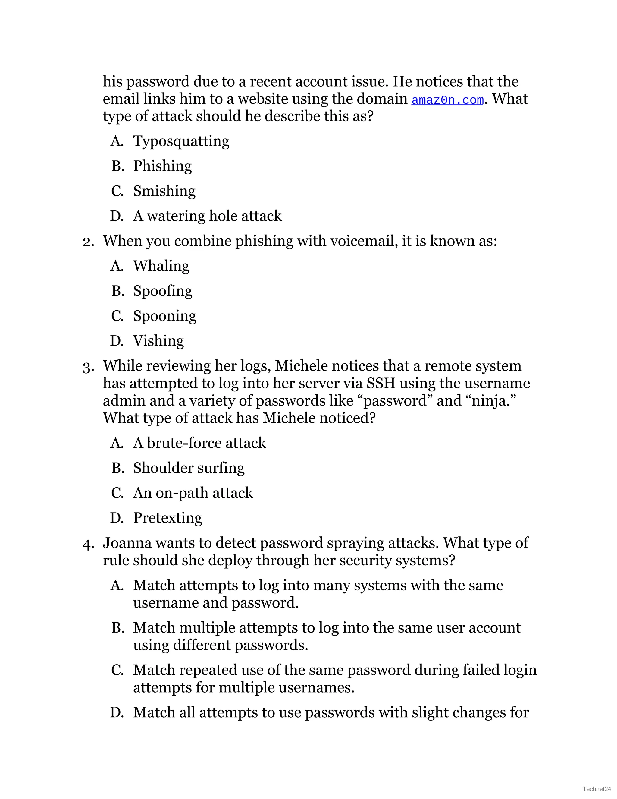 his password due to a recent account issue. He notices that the
email links him to a website using the domain amaz0n.com. What
type of attack should he describe this as?
A. Typosquatting
B. Phishing
C. Smishing
D. A watering hole attack
2. When you combine phishing with voicemail, it is known as:
A. Whaling
B. Spoofing
C. Spooning
D. Vishing
3. While reviewing her logs, Michele notices that a remote system
has attempted to log into her server via SSH using the username
admin and a variety of passwords like “password” and “ninja.”
What type of attack has Michele noticed?
A. A brute-force attack
B. Shoulder surfing
C. An on-path attack
D. Pretexting
4. Joanna wants to detect password spraying attacks. What type of
rule should she deploy through her security systems?
A. Match attempts to log into many systems with the same
username and password.
B. Match multiple attempts to log into the same user account
using different passwords.
C. Match repeated use of the same password during failed login
attempts for multiple usernames.
D. Match all attempts to use passwords with slight changes for
Technet24
 