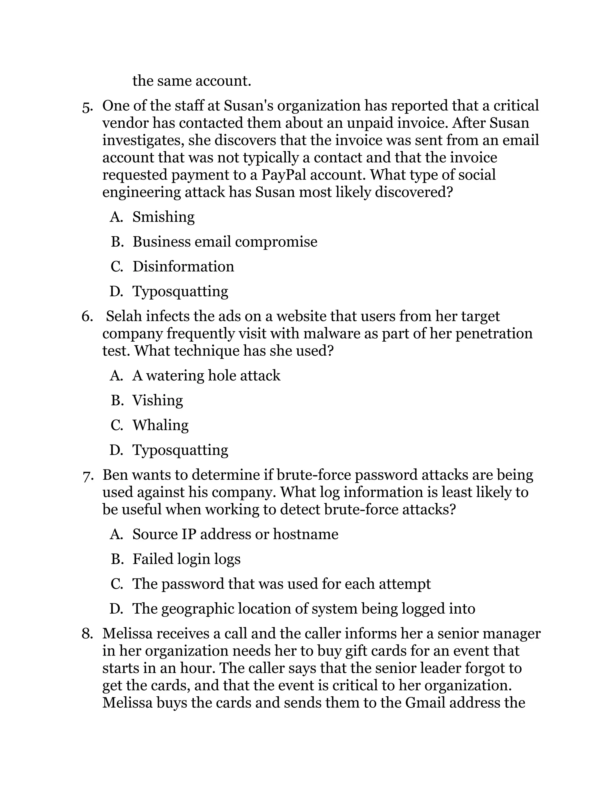 the same account.
5. One of the staff at Susan's organization has reported that a critical
vendor has contacted them about an unpaid invoice. After Susan
investigates, she discovers that the invoice was sent from an email
account that was not typically a contact and that the invoice
requested payment to a PayPal account. What type of social
engineering attack has Susan most likely discovered?
A. Smishing
B. Business email compromise
C. Disinformation
D. Typosquatting
6. Selah infects the ads on a website that users from her target
company frequently visit with malware as part of her penetration
test. What technique has she used?
A. A watering hole attack
B. Vishing
C. Whaling
D. Typosquatting
7. Ben wants to determine if brute-force password attacks are being
used against his company. What log information is least likely to
be useful when working to detect brute-force attacks?
A. Source IP address or hostname
B. Failed login logs
C. The password that was used for each attempt
D. The geographic location of system being logged into
8. Melissa receives a call and the caller informs her a senior manager
in her organization needs her to buy gift cards for an event that
starts in an hour. The caller says that the senior leader forgot to
get the cards, and that the event is critical to her organization.
Melissa buys the cards and sends them to the Gmail address the
 