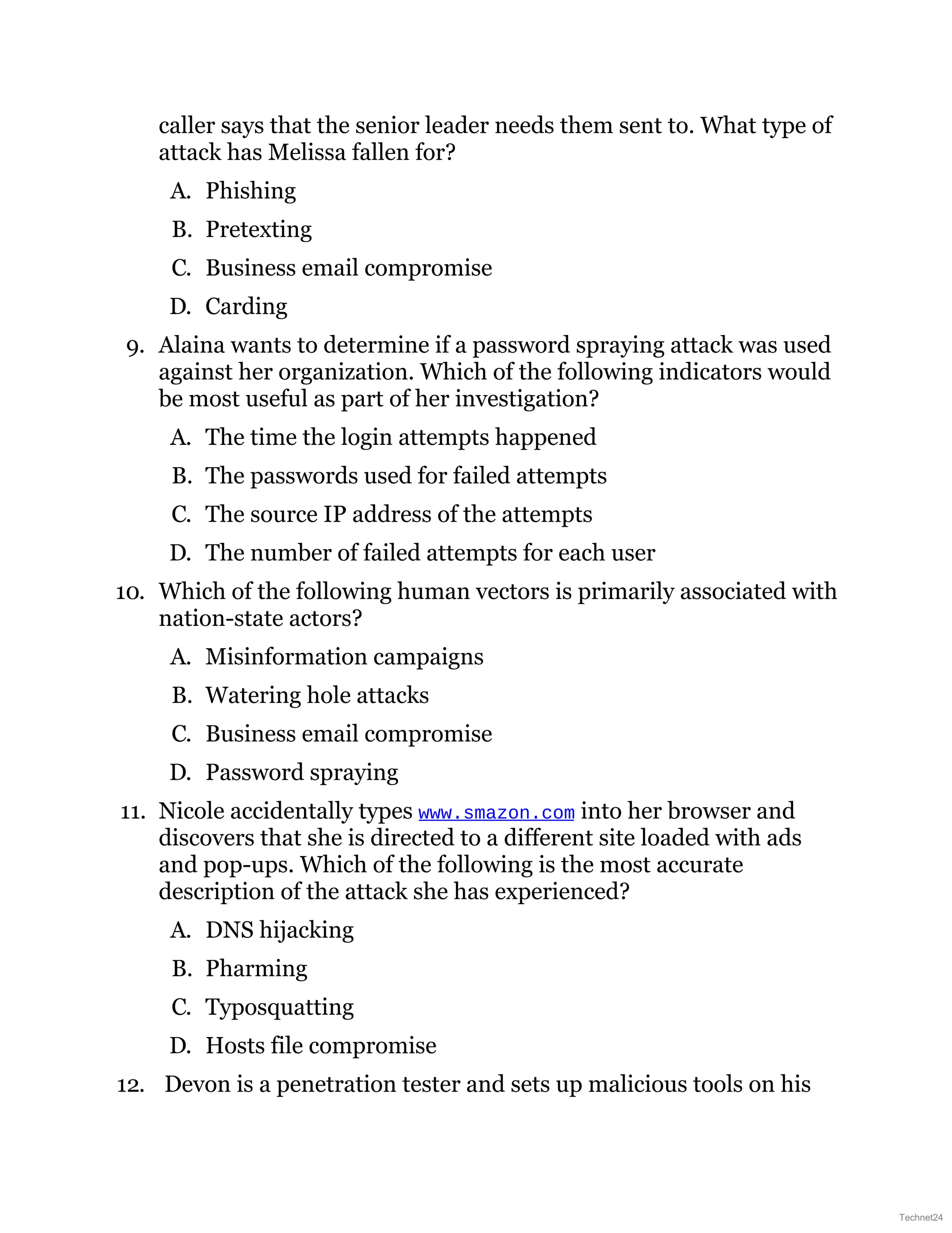 caller says that the senior leader needs them sent to. What type of
attack has Melissa fallen for?
A. Phishing
B. Pretexting
C. Business email compromise
D. Carding
9. Alaina wants to determine if a password spraying attack was used
against her organization. Which of the following indicators would
be most useful as part of her investigation?
A. The time the login attempts happened
B. The passwords used for failed attempts
C. The source IP address of the attempts
D. The number of failed attempts for each user
10. Which of the following human vectors is primarily associated with
nation-state actors?
A. Misinformation campaigns
B. Watering hole attacks
C. Business email compromise
D. Password spraying
11. Nicole accidentally types www.smazon.com into her browser and
discovers that she is directed to a different site loaded with ads
and pop-ups. Which of the following is the most accurate
description of the attack she has experienced?
A. DNS hijacking
B. Pharming
C. Typosquatting
D. Hosts file compromise
12. Devon is a penetration tester and sets up malicious tools on his
Technet24
 