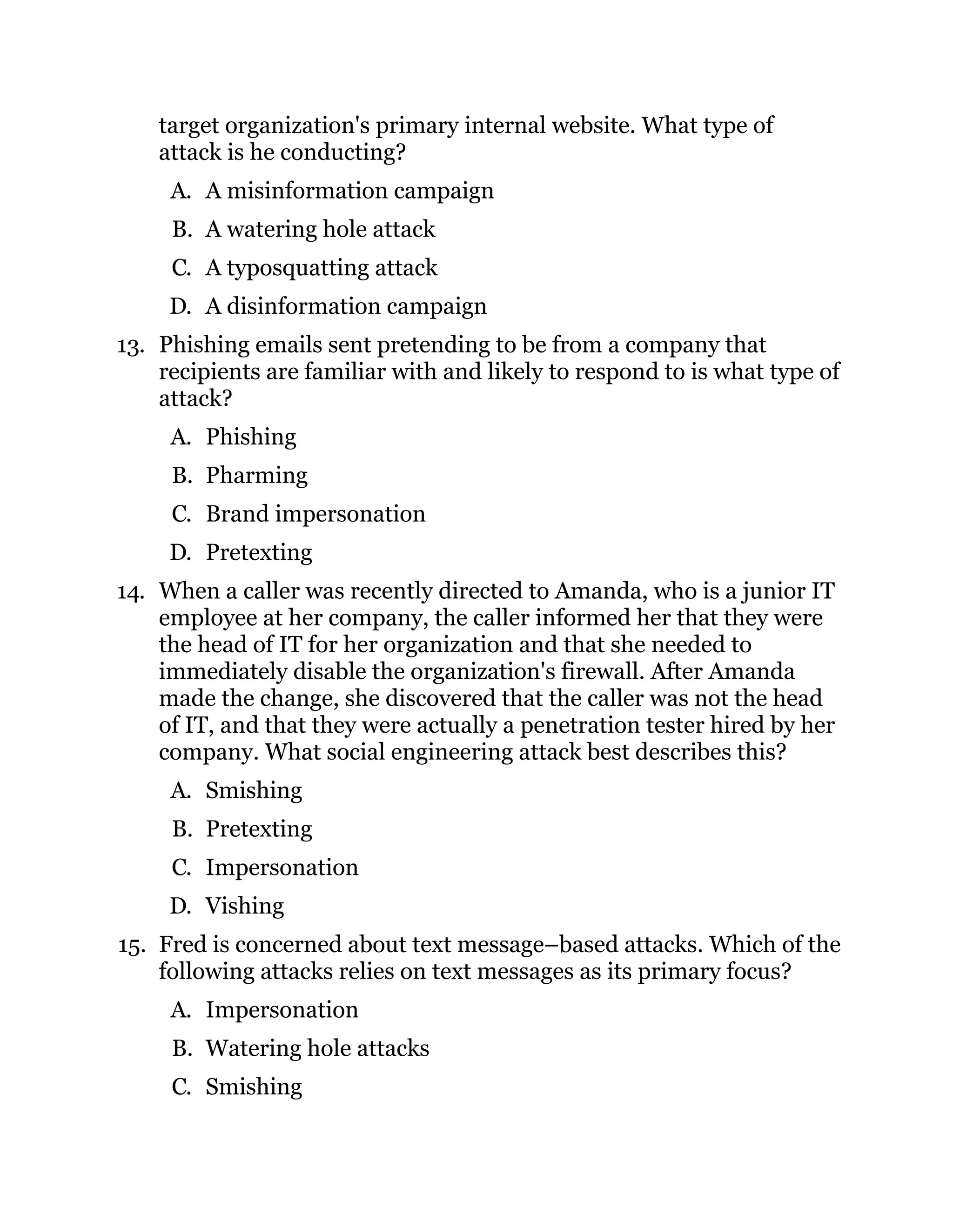 target organization's primary internal website. What type of
attack is he conducting?
A. A misinformation campaign
B. A watering hole attack
C. A typosquatting attack
D. A disinformation campaign
13. Phishing emails sent pretending to be from a company that
recipients are familiar with and likely to respond to is what type of
attack?
A. Phishing
B. Pharming
C. Brand impersonation
D. Pretexting
14. When a caller was recently directed to Amanda, who is a junior IT
employee at her company, the caller informed her that they were
the head of IT for her organization and that she needed to
immediately disable the organization's firewall. After Amanda
made the change, she discovered that the caller was not the head
of IT, and that they were actually a penetration tester hired by her
company. What social engineering attack best describes this?
A. Smishing
B. Pretexting
C. Impersonation
D. Vishing
15. Fred is concerned about text message–based attacks. Which of the
following attacks relies on text messages as its primary focus?
A. Impersonation
B. Watering hole attacks
C. Smishing
 