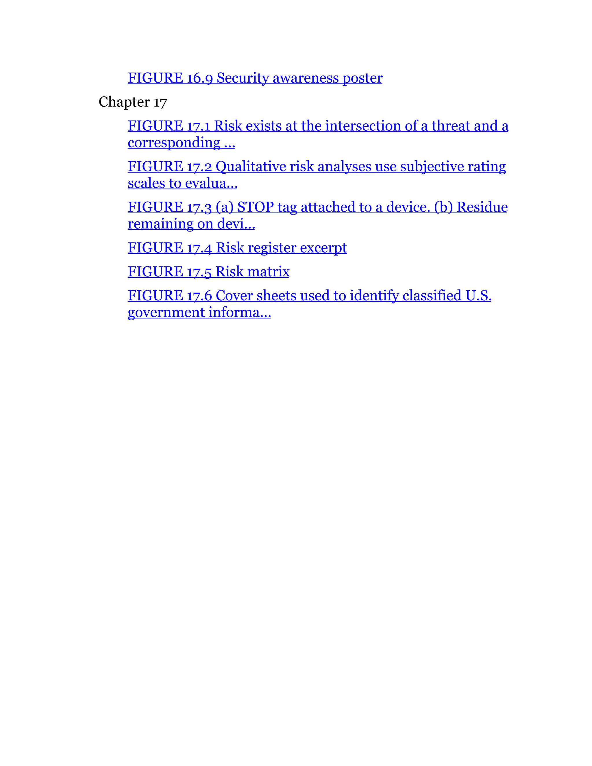 FIGURE 16.9 Security awareness poster
Chapter 17
FIGURE 17.1 Risk exists at the intersection of a threat and a
corresponding ...
FIGURE 17.2 Qualitative risk analyses use subjective rating
scales to evalua...
FIGURE 17.3 (a) STOP tag attached to a device. (b) Residue
remaining on devi...
FIGURE 17.4 Risk register excerpt
FIGURE 17.5 Risk matrix
FIGURE 17.6 Cover sheets used to identify classified U.S.
government informa...
 