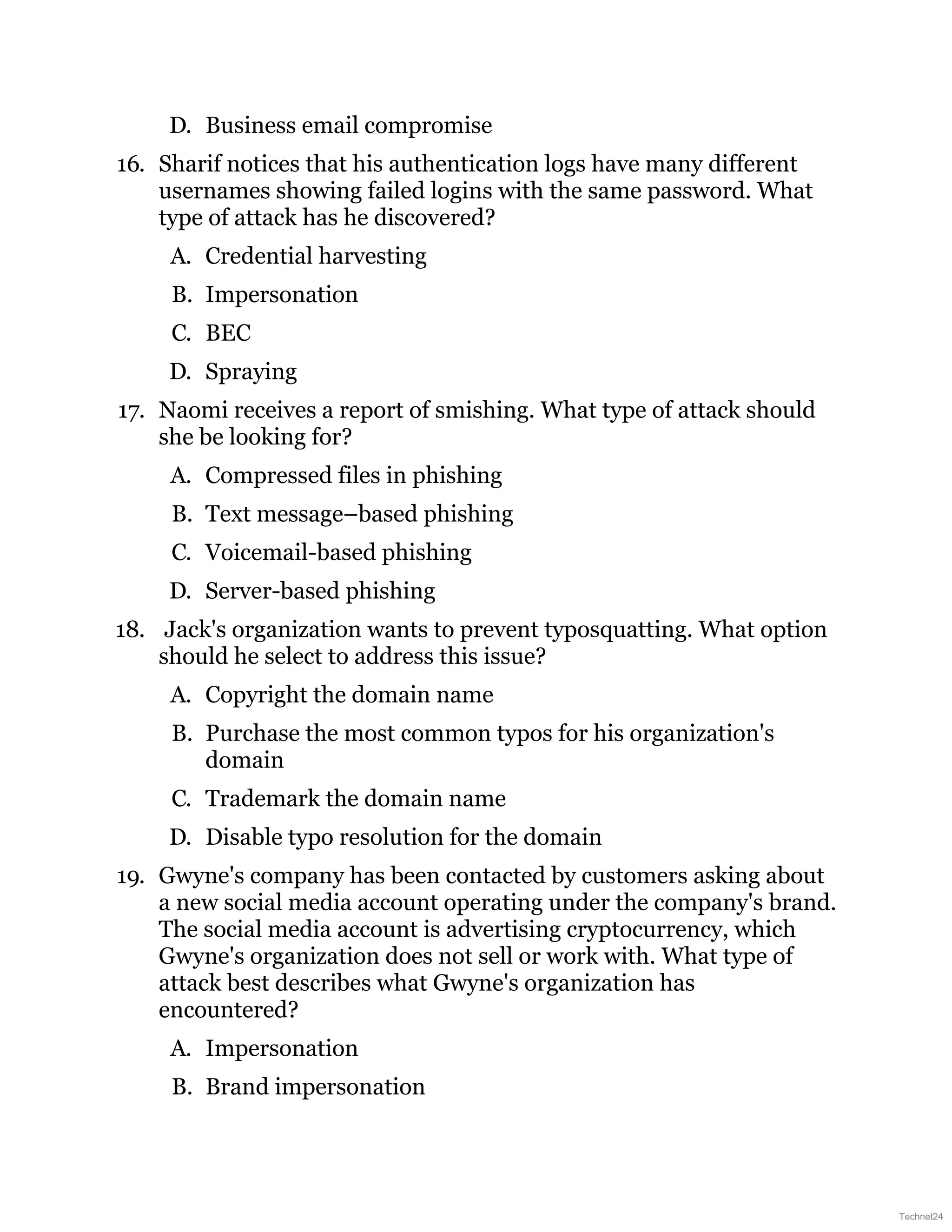 D. Business email compromise
16. Sharif notices that his authentication logs have many different
usernames showing failed logins with the same password. What
type of attack has he discovered?
A. Credential harvesting
B. Impersonation
C. BEC
D. Spraying
17. Naomi receives a report of smishing. What type of attack should
she be looking for?
A. Compressed files in phishing
B. Text message–based phishing
C. Voicemail-based phishing
D. Server-based phishing
18. Jack's organization wants to prevent typosquatting. What option
should he select to address this issue?
A. Copyright the domain name
B. Purchase the most common typos for his organization's
domain
C. Trademark the domain name
D. Disable typo resolution for the domain
19. Gwyne's company has been contacted by customers asking about
a new social media account operating under the company's brand.
The social media account is advertising cryptocurrency, which
Gwyne's organization does not sell or work with. What type of
attack best describes what Gwyne's organization has
encountered?
A. Impersonation
B. Brand impersonation
Technet24
 