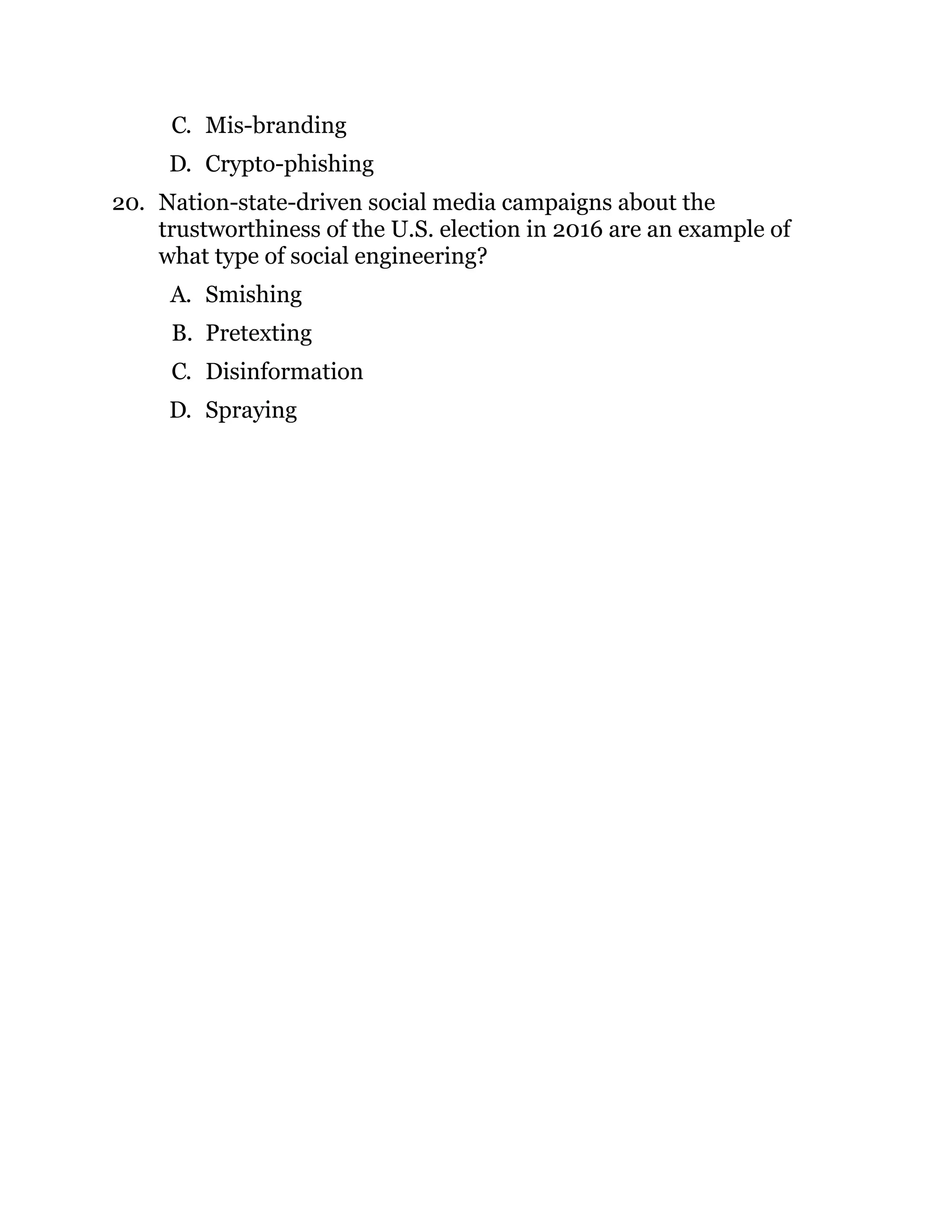 C. Mis-branding
D. Crypto-phishing
20. Nation-state-driven social media campaigns about the
trustworthiness of the U.S. election in 2016 are an example of
what type of social engineering?
A. Smishing
B. Pretexting
C. Disinformation
D. Spraying
 