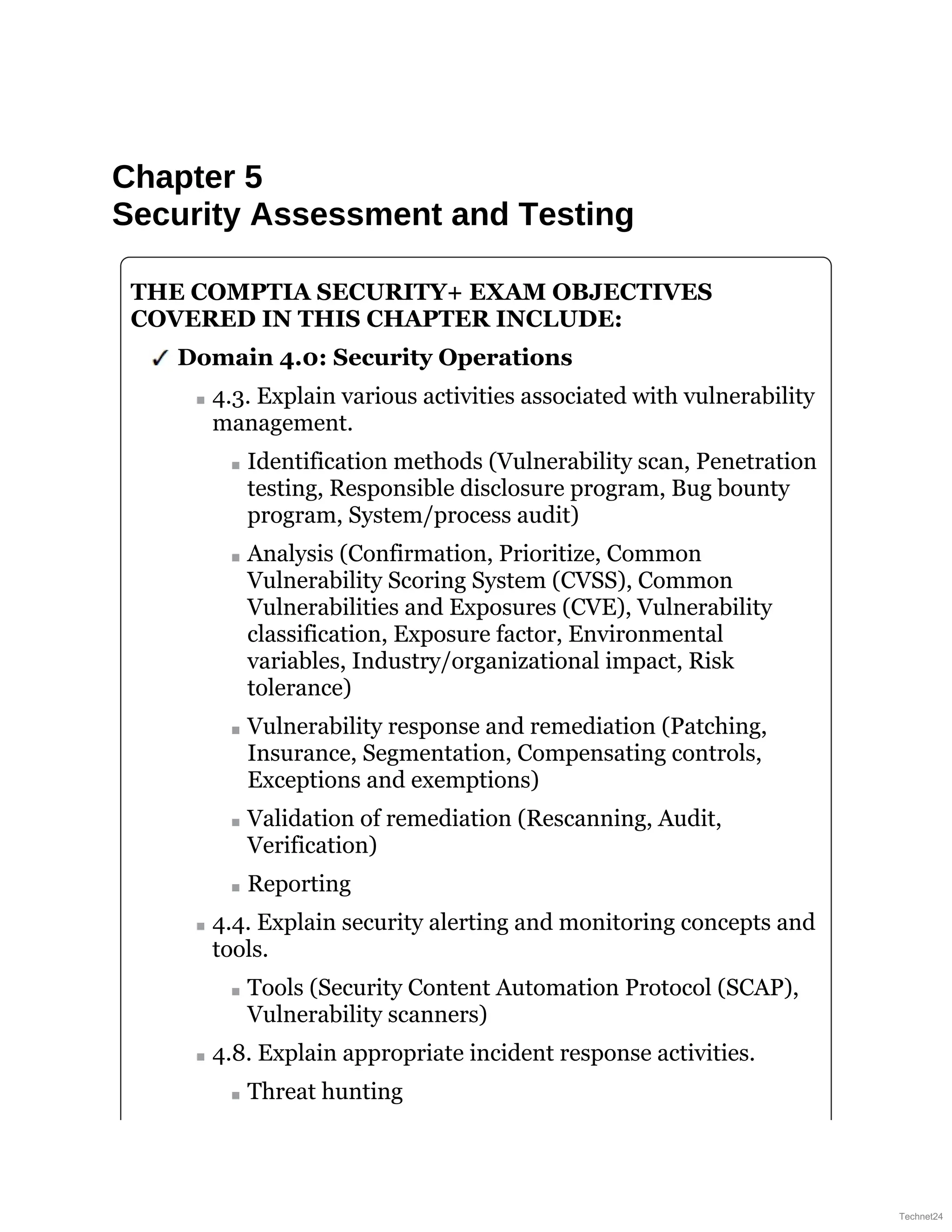 Chapter 5
Security Assessment and Testing
THE COMPTIA SECURITY+ EXAM OBJECTIVES
COVERED IN THIS CHAPTER INCLUDE:
Domain 4.0: Security Operations
4.3. Explain various activities associated with vulnerability
management.
Identification methods (Vulnerability scan, Penetration
testing, Responsible disclosure program, Bug bounty
program, System/process audit)
Analysis (Confirmation, Prioritize, Common
Vulnerability Scoring System (CVSS), Common
Vulnerabilities and Exposures (CVE), Vulnerability
classification, Exposure factor, Environmental
variables, Industry/organizational impact, Risk
tolerance)
Vulnerability response and remediation (Patching,
Insurance, Segmentation, Compensating controls,
Exceptions and exemptions)
Validation of remediation (Rescanning, Audit,
Verification)
Reporting
4.4. Explain security alerting and monitoring concepts and
tools.
Tools (Security Content Automation Protocol (SCAP),
Vulnerability scanners)
4.8. Explain appropriate incident response activities.
Threat hunting
Technet24
 