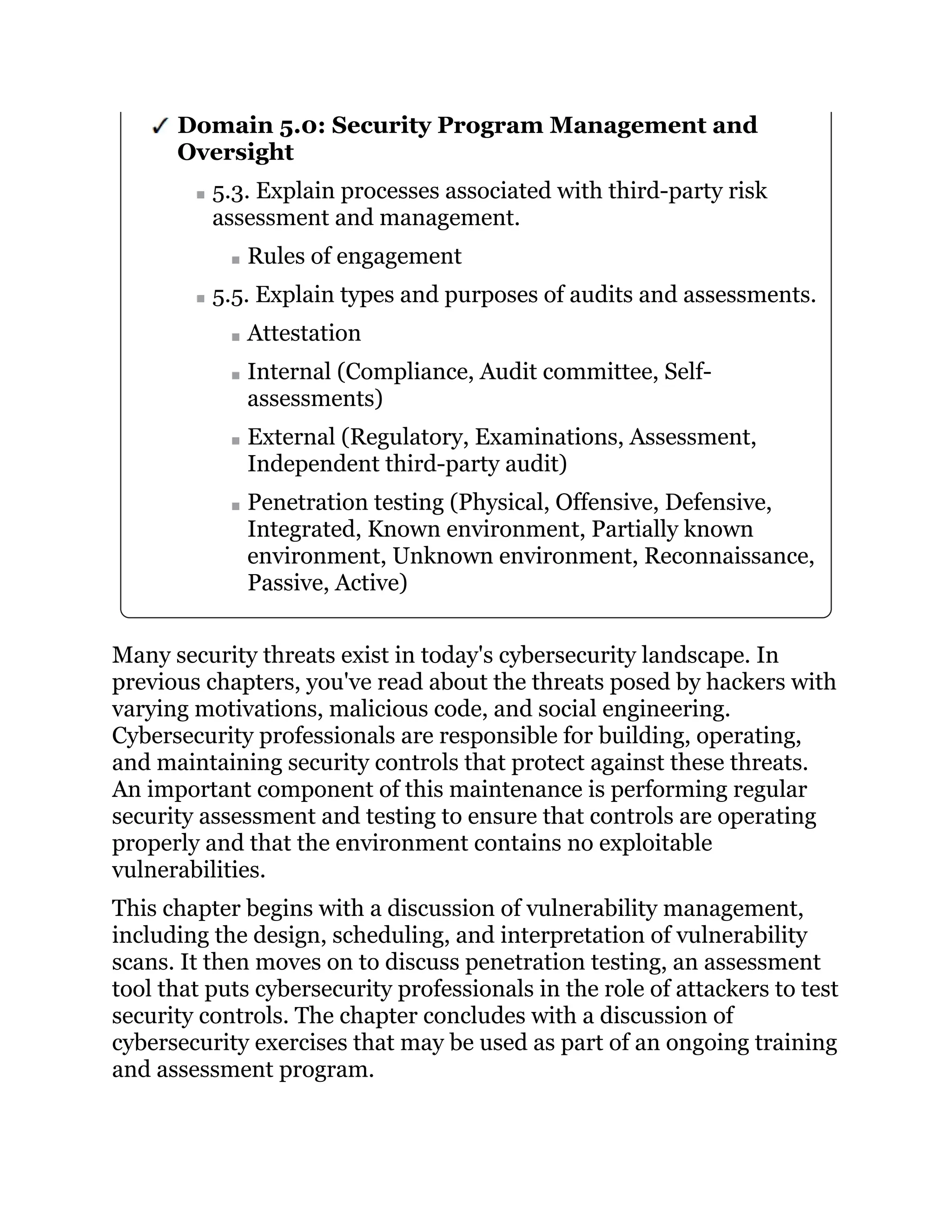 Domain 5.0: Security Program Management and
Oversight
5.3. Explain processes associated with third-party risk
assessment and management.
Rules of engagement
5.5. Explain types and purposes of audits and assessments.
Attestation
Internal (Compliance, Audit committee, Self-
assessments)
External (Regulatory, Examinations, Assessment,
Independent third-party audit)
Penetration testing (Physical, Offensive, Defensive,
Integrated, Known environment, Partially known
environment, Unknown environment, Reconnaissance,
Passive, Active)
Many security threats exist in today's cybersecurity landscape. In
previous chapters, you've read about the threats posed by hackers with
varying motivations, malicious code, and social engineering.
Cybersecurity professionals are responsible for building, operating,
and maintaining security controls that protect against these threats.
An important component of this maintenance is performing regular
security assessment and testing to ensure that controls are operating
properly and that the environment contains no exploitable
vulnerabilities.
This chapter begins with a discussion of vulnerability management,
including the design, scheduling, and interpretation of vulnerability
scans. It then moves on to discuss penetration testing, an assessment
tool that puts cybersecurity professionals in the role of attackers to test
security controls. The chapter concludes with a discussion of
cybersecurity exercises that may be used as part of an ongoing training
and assessment program.
 