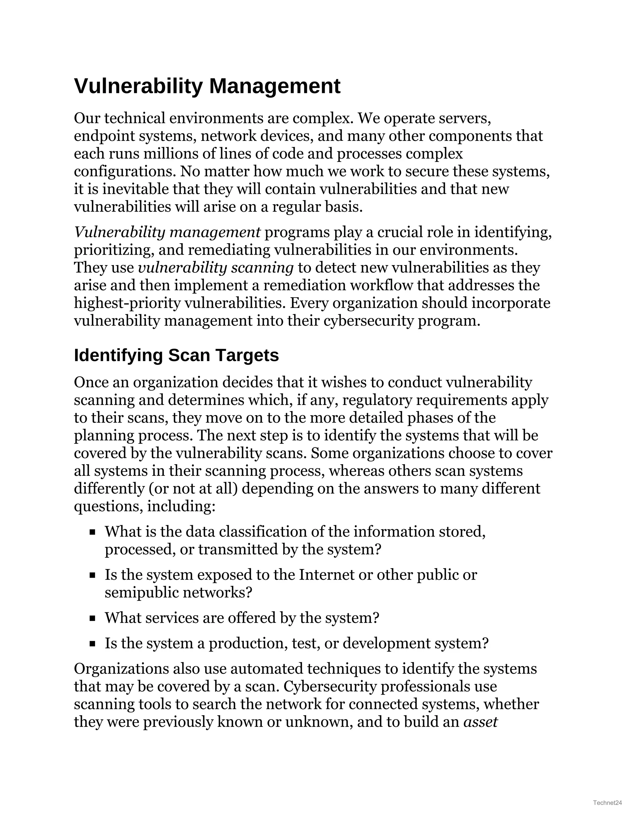 Vulnerability Management
Our technical environments are complex. We operate servers,
endpoint systems, network devices, and many other components that
each runs millions of lines of code and processes complex
configurations. No matter how much we work to secure these systems,
it is inevitable that they will contain vulnerabilities and that new
vulnerabilities will arise on a regular basis.
Vulnerability management programs play a crucial role in identifying,
prioritizing, and remediating vulnerabilities in our environments.
They use vulnerability scanning to detect new vulnerabilities as they
arise and then implement a remediation workflow that addresses the
highest-priority vulnerabilities. Every organization should incorporate
vulnerability management into their cybersecurity program.
Identifying Scan Targets
Once an organization decides that it wishes to conduct vulnerability
scanning and determines which, if any, regulatory requirements apply
to their scans, they move on to the more detailed phases of the
planning process. The next step is to identify the systems that will be
covered by the vulnerability scans. Some organizations choose to cover
all systems in their scanning process, whereas others scan systems
differently (or not at all) depending on the answers to many different
questions, including:
What is the data classification of the information stored,
processed, or transmitted by the system?
Is the system exposed to the Internet or other public or
semipublic networks?
What services are offered by the system?
Is the system a production, test, or development system?
Organizations also use automated techniques to identify the systems
that may be covered by a scan. Cybersecurity professionals use
scanning tools to search the network for connected systems, whether
they were previously known or unknown, and to build an asset
Technet24
 