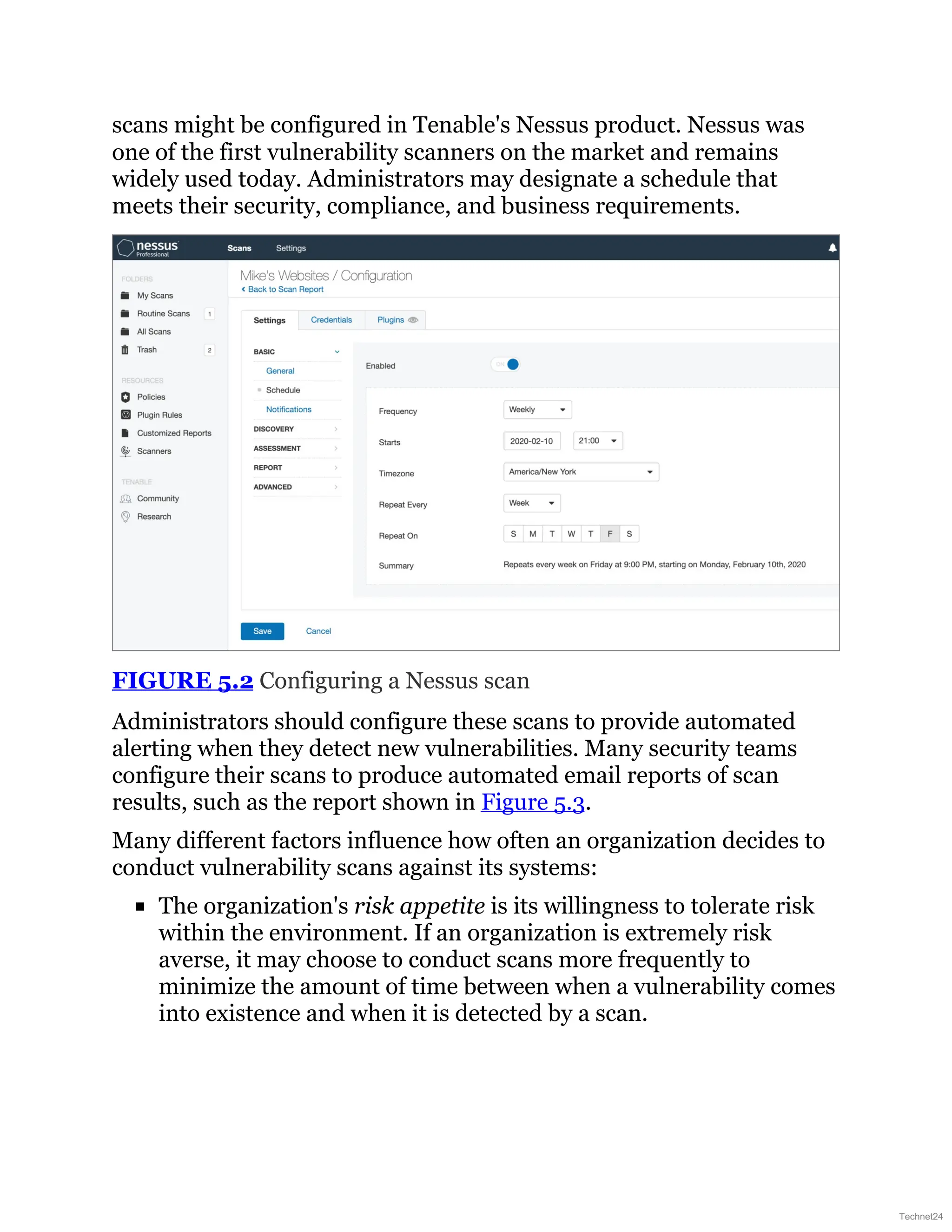 scans might be configured in Tenable's Nessus product. Nessus was
one of the first vulnerability scanners on the market and remains
widely used today. Administrators may designate a schedule that
meets their security, compliance, and business requirements.
FIGURE 5.2 Configuring a Nessus scan
Administrators should configure these scans to provide automated
alerting when they detect new vulnerabilities. Many security teams
configure their scans to produce automated email reports of scan
results, such as the report shown in Figure 5.3.
Many different factors influence how often an organization decides to
conduct vulnerability scans against its systems:
The organization's risk appetite is its willingness to tolerate risk
within the environment. If an organization is extremely risk
averse, it may choose to conduct scans more frequently to
minimize the amount of time between when a vulnerability comes
into existence and when it is detected by a scan.
Technet24
 