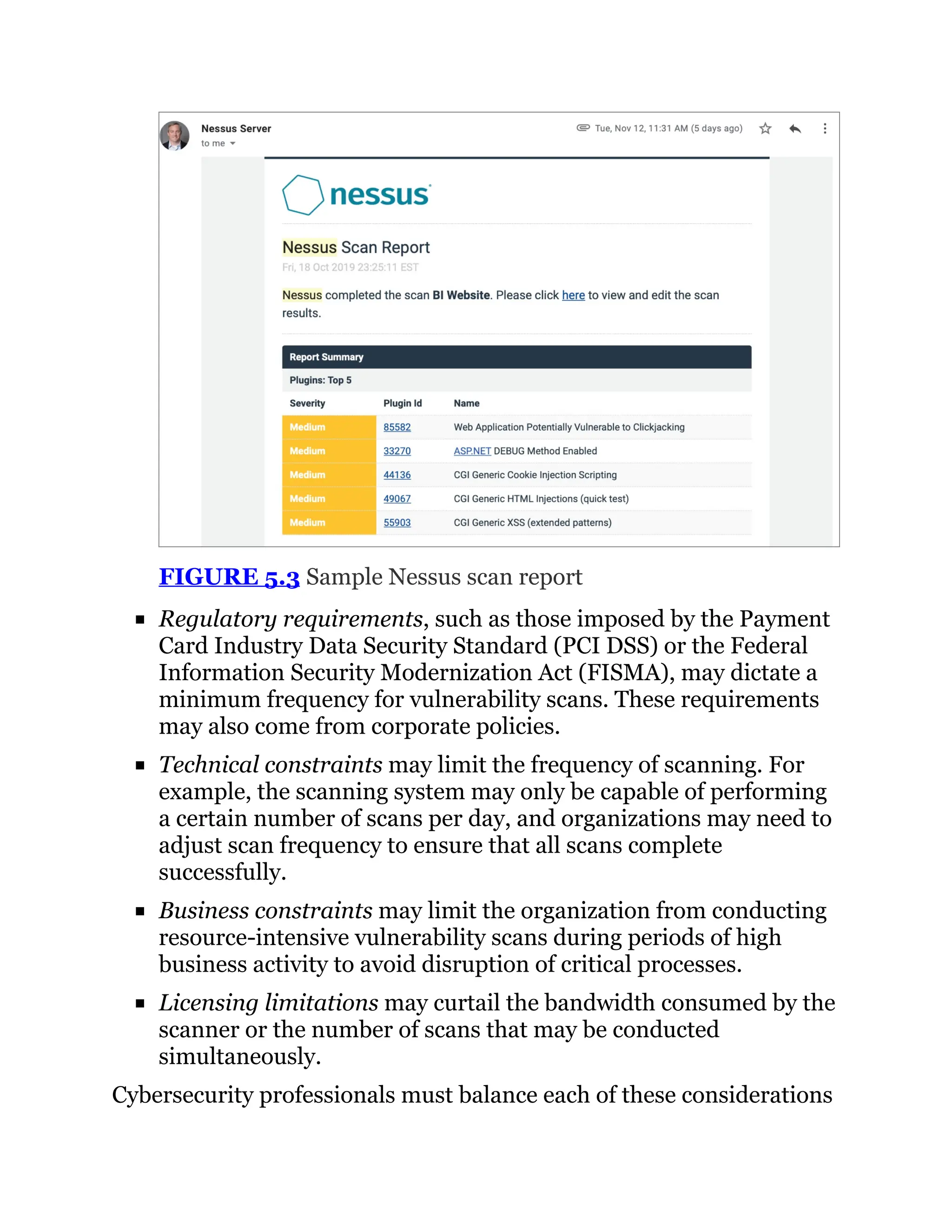 FIGURE 5.3 Sample Nessus scan report
Regulatory requirements, such as those imposed by the Payment
Card Industry Data Security Standard (PCI DSS) or the Federal
Information Security Modernization Act (FISMA), may dictate a
minimum frequency for vulnerability scans. These requirements
may also come from corporate policies.
Technical constraints may limit the frequency of scanning. For
example, the scanning system may only be capable of performing
a certain number of scans per day, and organizations may need to
adjust scan frequency to ensure that all scans complete
successfully.
Business constraints may limit the organization from conducting
resource-intensive vulnerability scans during periods of high
business activity to avoid disruption of critical processes.
Licensing limitations may curtail the bandwidth consumed by the
scanner or the number of scans that may be conducted
simultaneously.
Cybersecurity professionals must balance each of these considerations
 