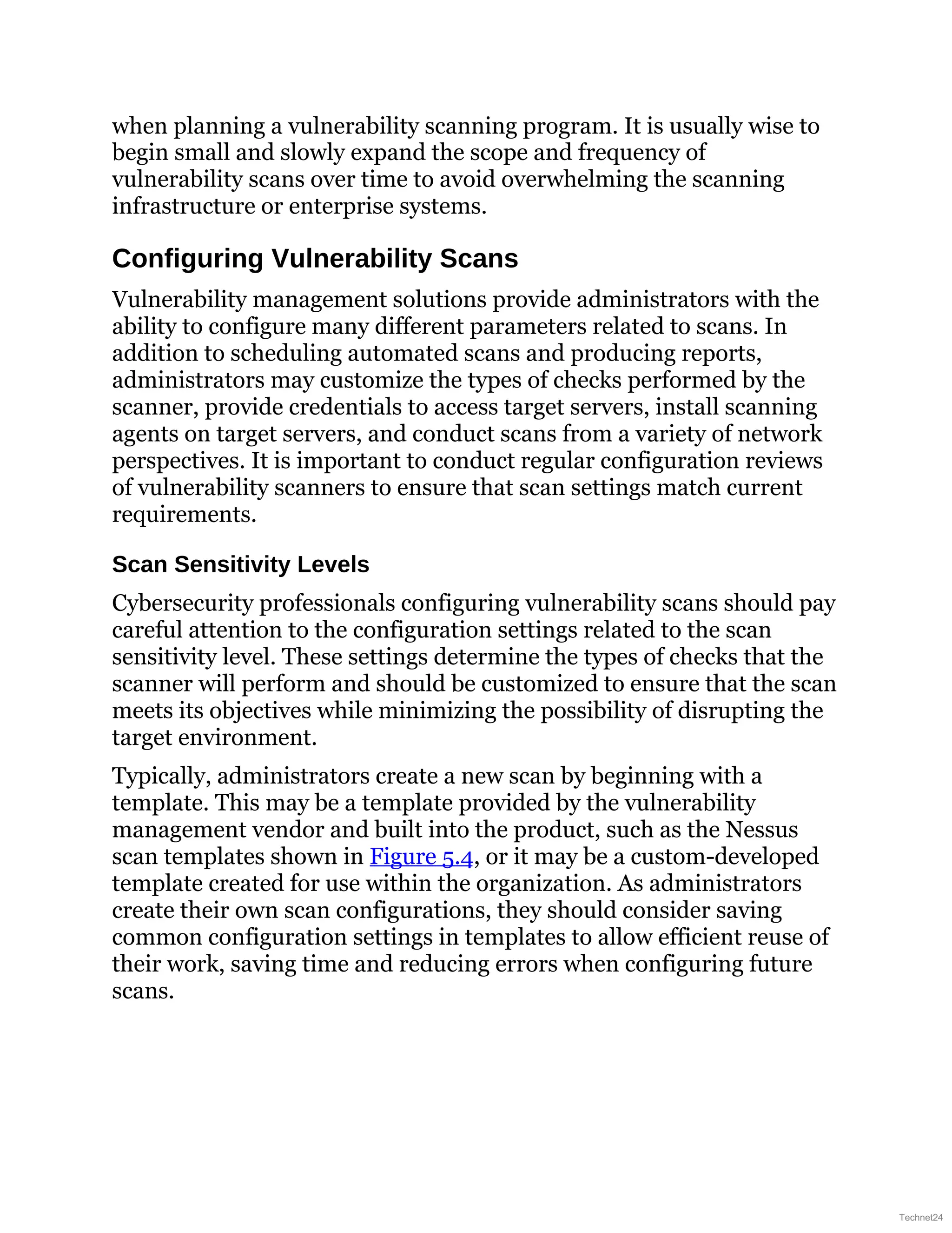 when planning a vulnerability scanning program. It is usually wise to
begin small and slowly expand the scope and frequency of
vulnerability scans over time to avoid overwhelming the scanning
infrastructure or enterprise systems.
Configuring Vulnerability Scans
Vulnerability management solutions provide administrators with the
ability to configure many different parameters related to scans. In
addition to scheduling automated scans and producing reports,
administrators may customize the types of checks performed by the
scanner, provide credentials to access target servers, install scanning
agents on target servers, and conduct scans from a variety of network
perspectives. It is important to conduct regular configuration reviews
of vulnerability scanners to ensure that scan settings match current
requirements.
Scan Sensitivity Levels
Cybersecurity professionals configuring vulnerability scans should pay
careful attention to the configuration settings related to the scan
sensitivity level. These settings determine the types of checks that the
scanner will perform and should be customized to ensure that the scan
meets its objectives while minimizing the possibility of disrupting the
target environment.
Typically, administrators create a new scan by beginning with a
template. This may be a template provided by the vulnerability
management vendor and built into the product, such as the Nessus
scan templates shown in Figure 5.4, or it may be a custom-developed
template created for use within the organization. As administrators
create their own scan configurations, they should consider saving
common configuration settings in templates to allow efficient reuse of
their work, saving time and reducing errors when configuring future
scans.
Technet24
 