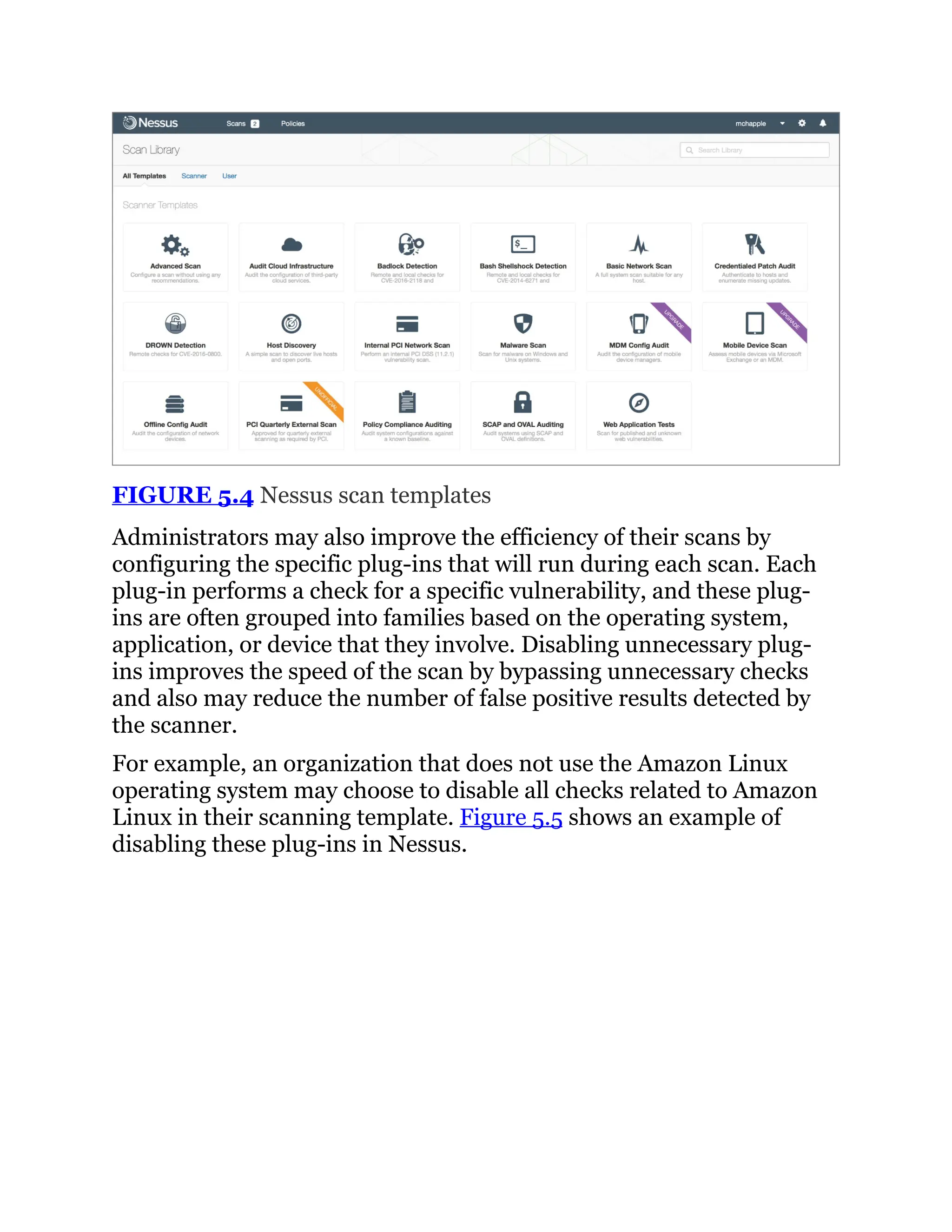FIGURE 5.4 Nessus scan templates
Administrators may also improve the efficiency of their scans by
configuring the specific plug-ins that will run during each scan. Each
plug-in performs a check for a specific vulnerability, and these plug-
ins are often grouped into families based on the operating system,
application, or device that they involve. Disabling unnecessary plug-
ins improves the speed of the scan by bypassing unnecessary checks
and also may reduce the number of false positive results detected by
the scanner.
For example, an organization that does not use the Amazon Linux
operating system may choose to disable all checks related to Amazon
Linux in their scanning template. Figure 5.5 shows an example of
disabling these plug-ins in Nessus.
 