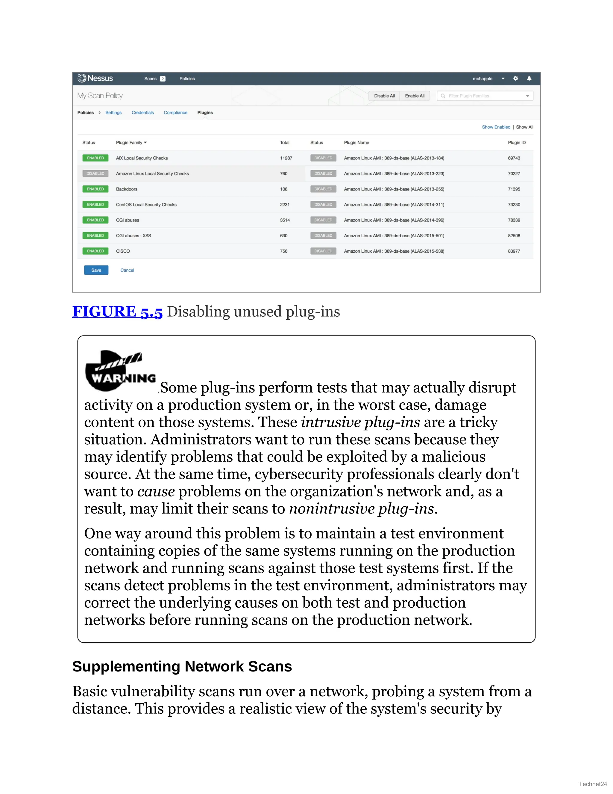 FIGURE 5.5 Disabling unused plug-ins
Some plug-ins perform tests that may actually disrupt
activity on a production system or, in the worst case, damage
content on those systems. These intrusive plug-ins are a tricky
situation. Administrators want to run these scans because they
may identify problems that could be exploited by a malicious
source. At the same time, cybersecurity professionals clearly don't
want to cause problems on the organization's network and, as a
result, may limit their scans to nonintrusive plug-ins.
One way around this problem is to maintain a test environment
containing copies of the same systems running on the production
network and running scans against those test systems first. If the
scans detect problems in the test environment, administrators may
correct the underlying causes on both test and production
networks before running scans on the production network.
Supplementing Network Scans
Basic vulnerability scans run over a network, probing a system from a
distance. This provides a realistic view of the system's security by
Technet24
 