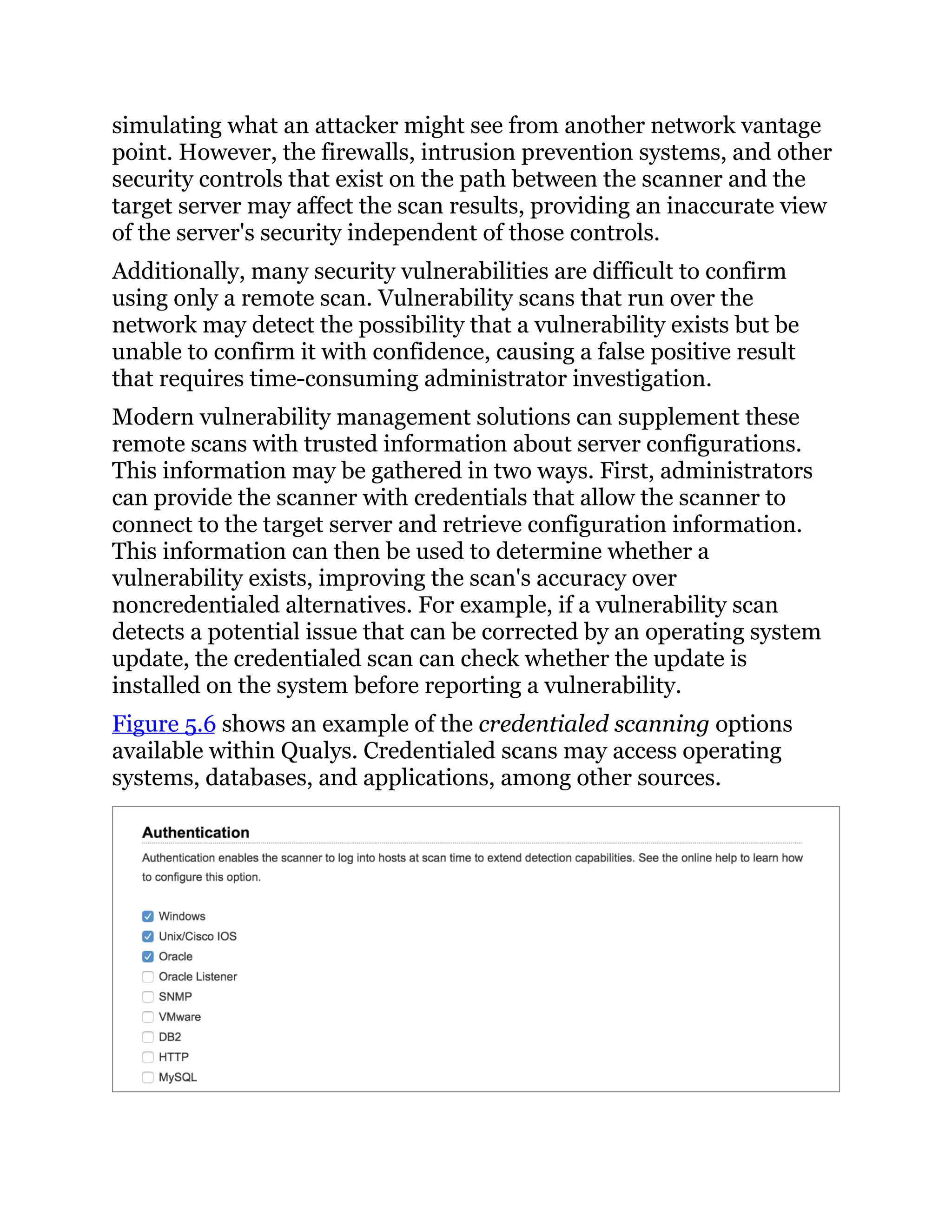 simulating what an attacker might see from another network vantage
point. However, the firewalls, intrusion prevention systems, and other
security controls that exist on the path between the scanner and the
target server may affect the scan results, providing an inaccurate view
of the server's security independent of those controls.
Additionally, many security vulnerabilities are difficult to confirm
using only a remote scan. Vulnerability scans that run over the
network may detect the possibility that a vulnerability exists but be
unable to confirm it with confidence, causing a false positive result
that requires time-consuming administrator investigation.
Modern vulnerability management solutions can supplement these
remote scans with trusted information about server configurations.
This information may be gathered in two ways. First, administrators
can provide the scanner with credentials that allow the scanner to
connect to the target server and retrieve configuration information.
This information can then be used to determine whether a
vulnerability exists, improving the scan's accuracy over
noncredentialed alternatives. For example, if a vulnerability scan
detects a potential issue that can be corrected by an operating system
update, the credentialed scan can check whether the update is
installed on the system before reporting a vulnerability.
Figure 5.6 shows an example of the credentialed scanning options
available within Qualys. Credentialed scans may access operating
systems, databases, and applications, among other sources.
 
