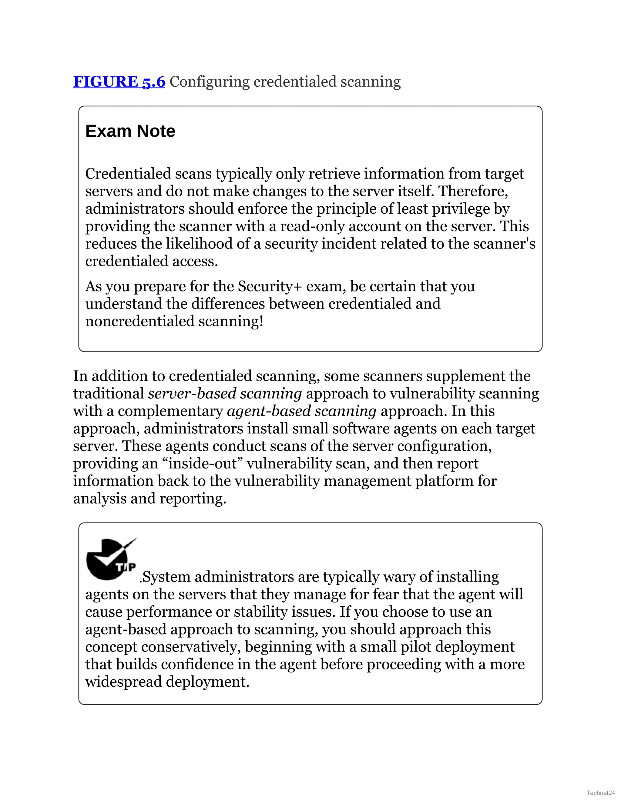 FIGURE 5.6 Configuring credentialed scanning
Exam Note
Credentialed scans typically only retrieve information from target
servers and do not make changes to the server itself. Therefore,
administrators should enforce the principle of least privilege by
providing the scanner with a read-only account on the server. This
reduces the likelihood of a security incident related to the scanner's
credentialed access.
As you prepare for the Security+ exam, be certain that you
understand the differences between credentialed and
noncredentialed scanning!
In addition to credentialed scanning, some scanners supplement the
traditional server-based scanning approach to vulnerability scanning
with a complementary agent-based scanning approach. In this
approach, administrators install small software agents on each target
server. These agents conduct scans of the server configuration,
providing an “inside-out” vulnerability scan, and then report
information back to the vulnerability management platform for
analysis and reporting.
System administrators are typically wary of installing
agents on the servers that they manage for fear that the agent will
cause performance or stability issues. If you choose to use an
agent-based approach to scanning, you should approach this
concept conservatively, beginning with a small pilot deployment
that builds confidence in the agent before proceeding with a more
widespread deployment.
Technet24
 