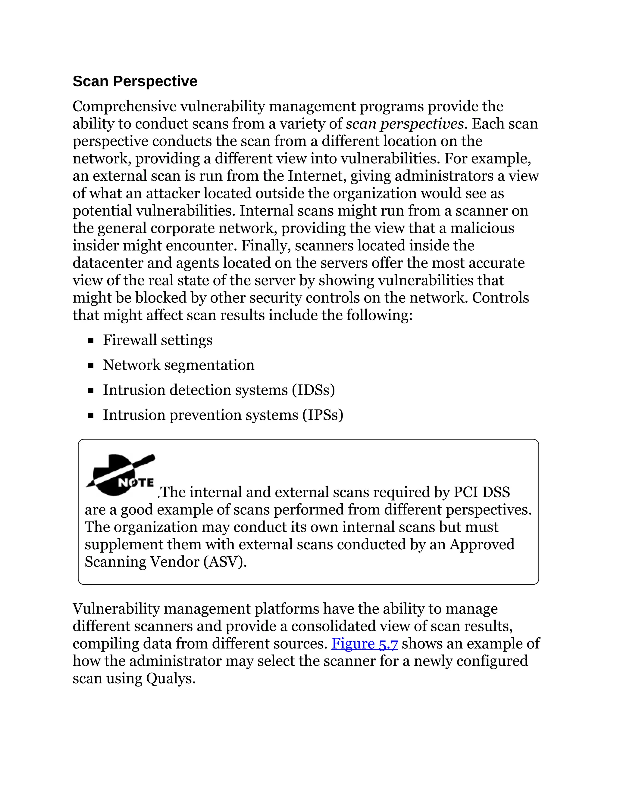 Scan Perspective
Comprehensive vulnerability management programs provide the
ability to conduct scans from a variety of scan perspectives. Each scan
perspective conducts the scan from a different location on the
network, providing a different view into vulnerabilities. For example,
an external scan is run from the Internet, giving administrators a view
of what an attacker located outside the organization would see as
potential vulnerabilities. Internal scans might run from a scanner on
the general corporate network, providing the view that a malicious
insider might encounter. Finally, scanners located inside the
datacenter and agents located on the servers offer the most accurate
view of the real state of the server by showing vulnerabilities that
might be blocked by other security controls on the network. Controls
that might affect scan results include the following:
Firewall settings
Network segmentation
Intrusion detection systems (IDSs)
Intrusion prevention systems (IPSs)
The internal and external scans required by PCI DSS
are a good example of scans performed from different perspectives.
The organization may conduct its own internal scans but must
supplement them with external scans conducted by an Approved
Scanning Vendor (ASV).
Vulnerability management platforms have the ability to manage
different scanners and provide a consolidated view of scan results,
compiling data from different sources. Figure 5.7 shows an example of
how the administrator may select the scanner for a newly configured
scan using Qualys.
 