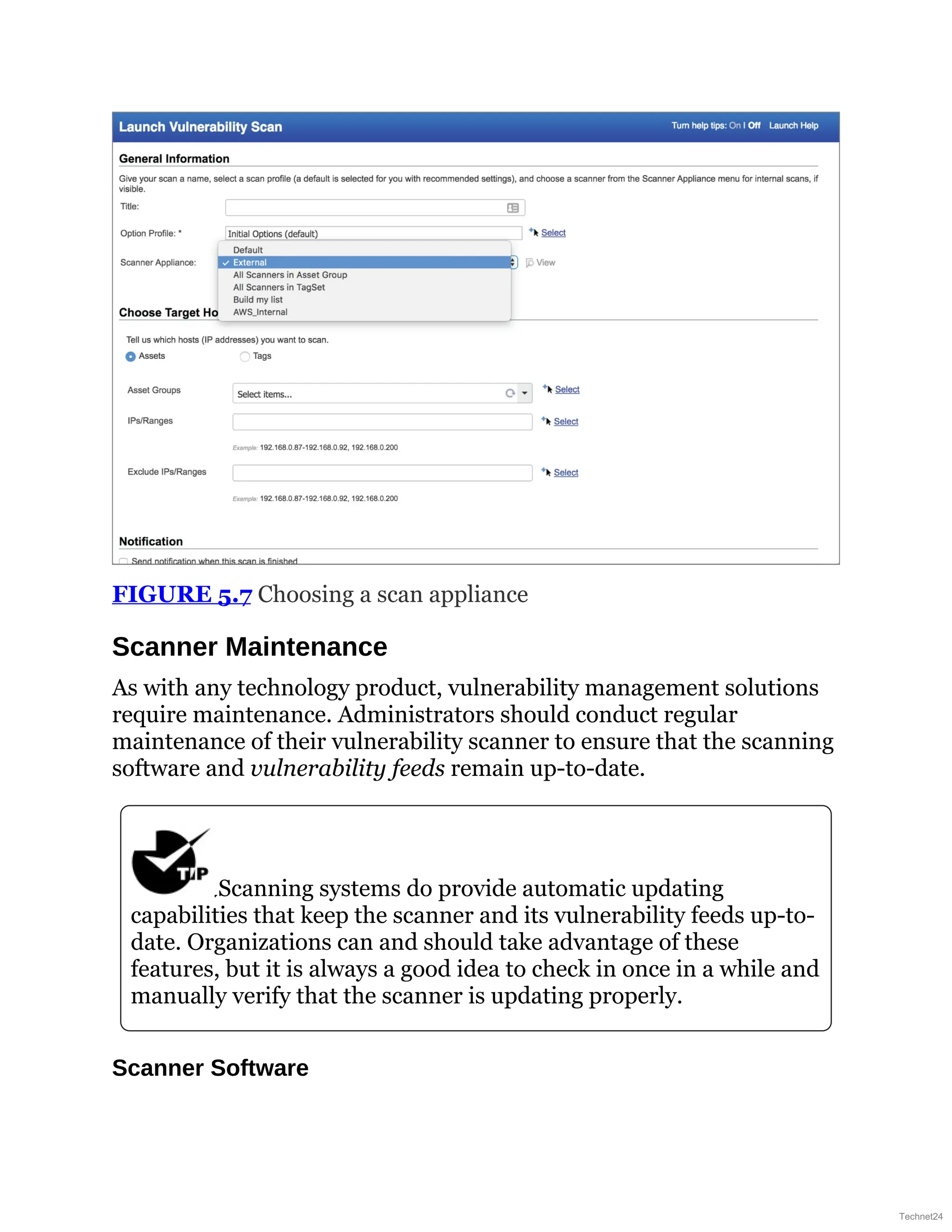 FIGURE 5.7 Choosing a scan appliance
Scanner Maintenance
As with any technology product, vulnerability management solutions
require maintenance. Administrators should conduct regular
maintenance of their vulnerability scanner to ensure that the scanning
software and vulnerability feeds remain up-to-date.
Scanning systems do provide automatic updating
capabilities that keep the scanner and its vulnerability feeds up-to-
date. Organizations can and should take advantage of these
features, but it is always a good idea to check in once in a while and
manually verify that the scanner is updating properly.
Scanner Software
Technet24
 