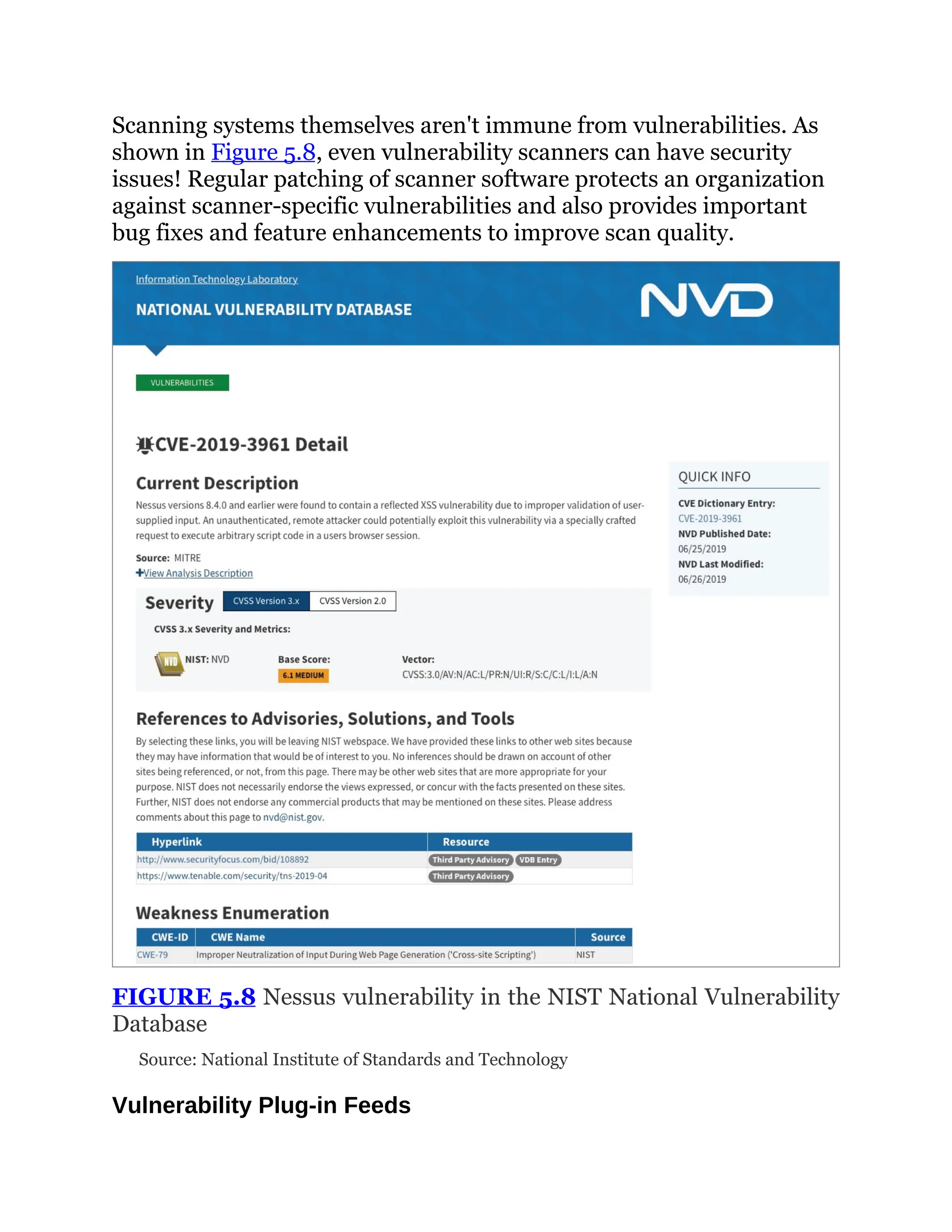 Scanning systems themselves aren't immune from vulnerabilities. As
shown in Figure 5.8, even vulnerability scanners can have security
issues! Regular patching of scanner software protects an organization
against scanner-specific vulnerabilities and also provides important
bug fixes and feature enhancements to improve scan quality.
FIGURE 5.8 Nessus vulnerability in the NIST National Vulnerability
Database
Source: National Institute of Standards and Technology
Vulnerability Plug-in Feeds
 