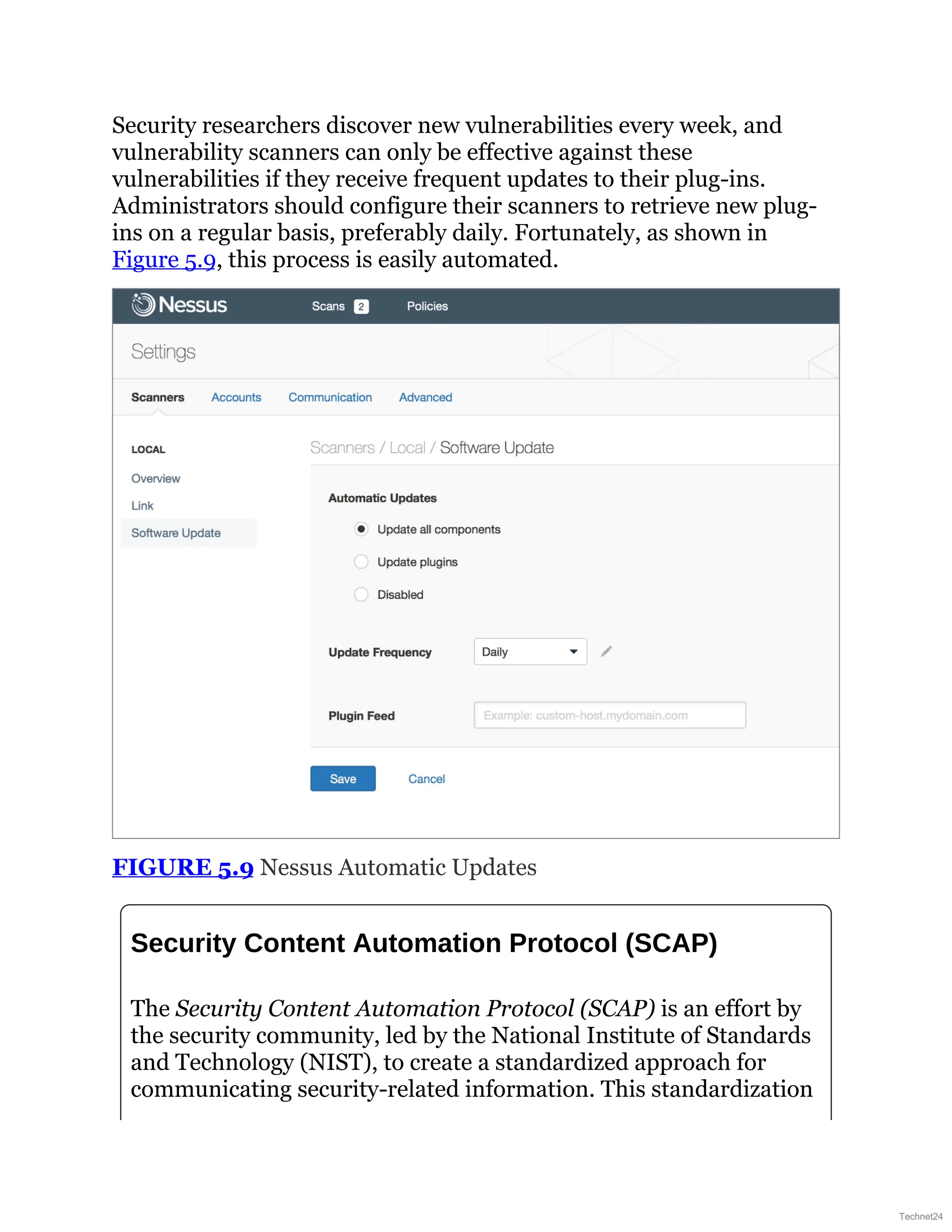 Security researchers discover new vulnerabilities every week, and
vulnerability scanners can only be effective against these
vulnerabilities if they receive frequent updates to their plug-ins.
Administrators should configure their scanners to retrieve new plug-
ins on a regular basis, preferably daily. Fortunately, as shown in
Figure 5.9, this process is easily automated.
FIGURE 5.9 Nessus Automatic Updates
Security Content Automation Protocol (SCAP)
The Security Content Automation Protocol (SCAP) is an effort by
the security community, led by the National Institute of Standards
and Technology (NIST), to create a standardized approach for
communicating security-related information. This standardization
Technet24
 