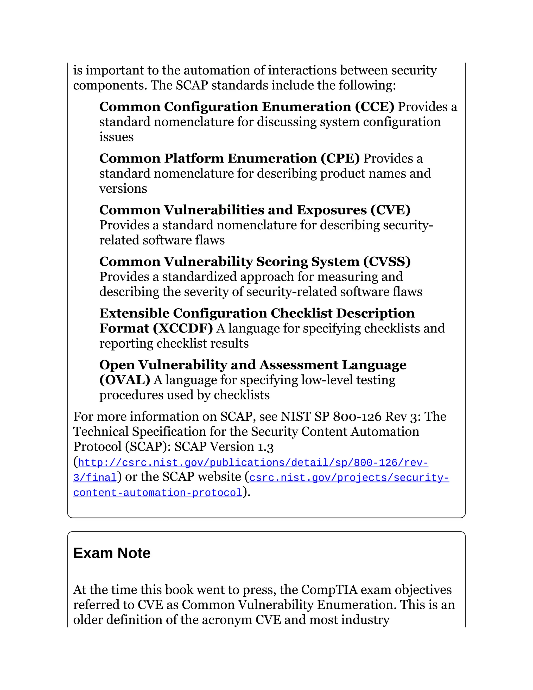is important to the automation of interactions between security
components. The SCAP standards include the following:
Common Configuration Enumeration (CCE) Provides a
standard nomenclature for discussing system configuration
issues
Common Platform Enumeration (CPE) Provides a
standard nomenclature for describing product names and
versions
Common Vulnerabilities and Exposures (CVE)
Provides a standard nomenclature for describing security-
related software flaws
Common Vulnerability Scoring System (CVSS)
Provides a standardized approach for measuring and
describing the severity of security-related software flaws
Extensible Configuration Checklist Description
Format (XCCDF) A language for specifying checklists and
reporting checklist results
Open Vulnerability and Assessment Language
(OVAL) A language for specifying low-level testing
procedures used by checklists
For more information on SCAP, see NIST SP 800-126 Rev 3: The
Technical Specification for the Security Content Automation
Protocol (SCAP): SCAP Version 1.3
(http://csrc.nist.gov/publications/detail/sp/800-126/rev-
3/final) or the SCAP website (csrc.nist.gov/projects/security-
content-automation-protocol).
Exam Note
At the time this book went to press, the CompTIA exam objectives
referred to CVE as Common Vulnerability Enumeration. This is an
older definition of the acronym CVE and most industry
 