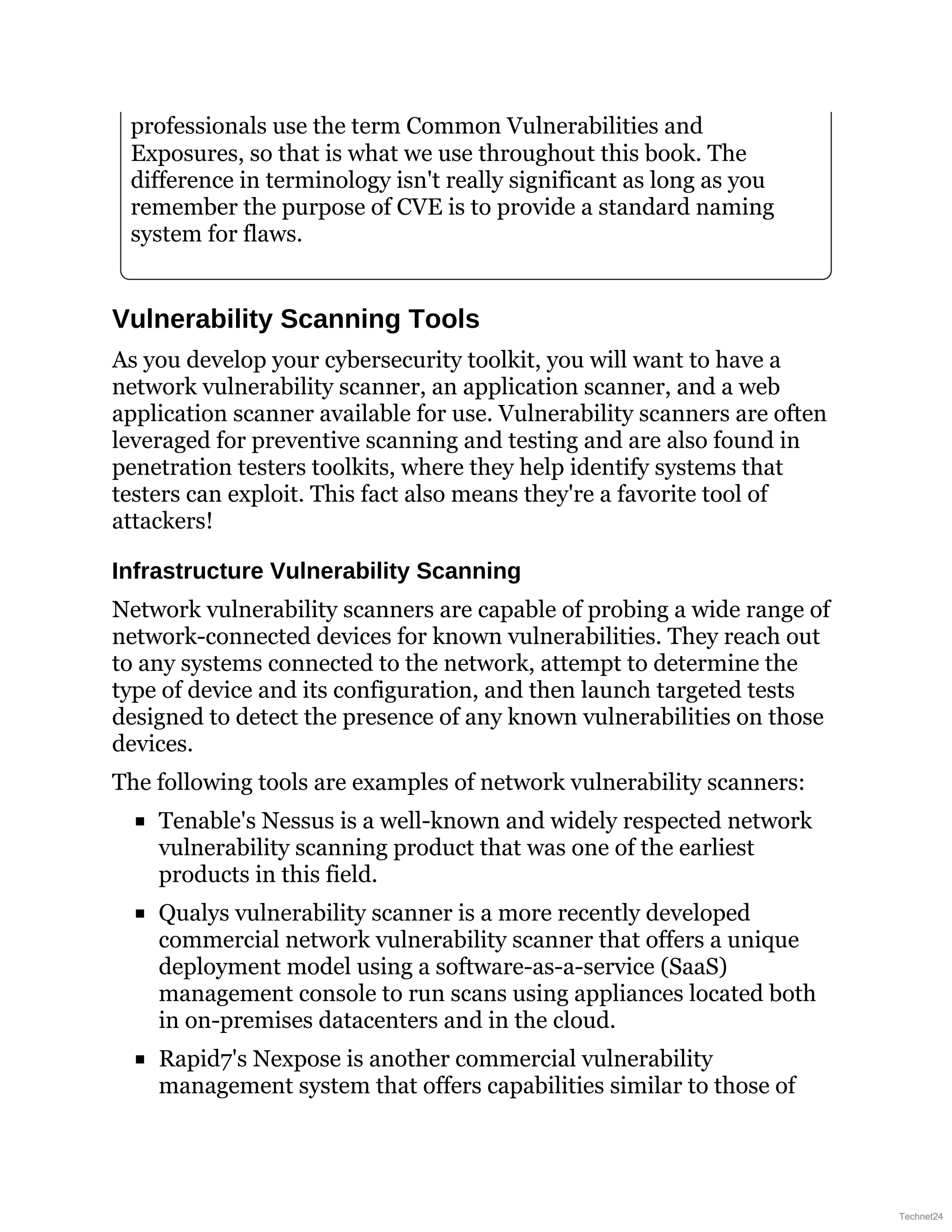 professionals use the term Common Vulnerabilities and
Exposures, so that is what we use throughout this book. The
difference in terminology isn't really significant as long as you
remember the purpose of CVE is to provide a standard naming
system for flaws.
Vulnerability Scanning Tools
As you develop your cybersecurity toolkit, you will want to have a
network vulnerability scanner, an application scanner, and a web
application scanner available for use. Vulnerability scanners are often
leveraged for preventive scanning and testing and are also found in
penetration testers toolkits, where they help identify systems that
testers can exploit. This fact also means they're a favorite tool of
attackers!
Infrastructure Vulnerability Scanning
Network vulnerability scanners are capable of probing a wide range of
network-connected devices for known vulnerabilities. They reach out
to any systems connected to the network, attempt to determine the
type of device and its configuration, and then launch targeted tests
designed to detect the presence of any known vulnerabilities on those
devices.
The following tools are examples of network vulnerability scanners:
Tenable's Nessus is a well-known and widely respected network
vulnerability scanning product that was one of the earliest
products in this field.
Qualys vulnerability scanner is a more recently developed
commercial network vulnerability scanner that offers a unique
deployment model using a software-as-a-service (SaaS)
management console to run scans using appliances located both
in on-premises datacenters and in the cloud.
Rapid7's Nexpose is another commercial vulnerability
management system that offers capabilities similar to those of
Technet24
 