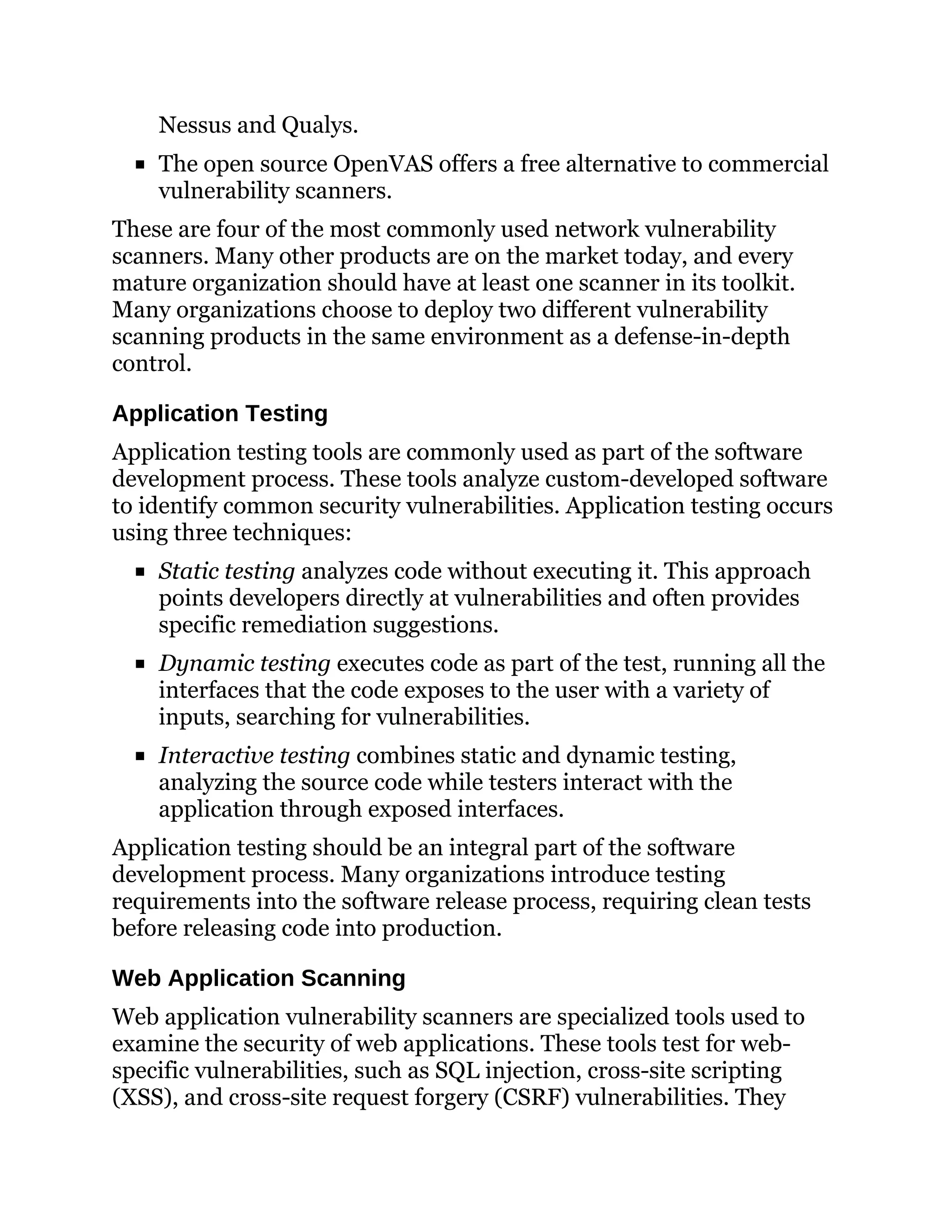 Nessus and Qualys.
The open source OpenVAS offers a free alternative to commercial
vulnerability scanners.
These are four of the most commonly used network vulnerability
scanners. Many other products are on the market today, and every
mature organization should have at least one scanner in its toolkit.
Many organizations choose to deploy two different vulnerability
scanning products in the same environment as a defense-in-depth
control.
Application Testing
Application testing tools are commonly used as part of the software
development process. These tools analyze custom-developed software
to identify common security vulnerabilities. Application testing occurs
using three techniques:
Static testing analyzes code without executing it. This approach
points developers directly at vulnerabilities and often provides
specific remediation suggestions.
Dynamic testing executes code as part of the test, running all the
interfaces that the code exposes to the user with a variety of
inputs, searching for vulnerabilities.
Interactive testing combines static and dynamic testing,
analyzing the source code while testers interact with the
application through exposed interfaces.
Application testing should be an integral part of the software
development process. Many organizations introduce testing
requirements into the software release process, requiring clean tests
before releasing code into production.
Web Application Scanning
Web application vulnerability scanners are specialized tools used to
examine the security of web applications. These tools test for web-
specific vulnerabilities, such as SQL injection, cross-site scripting
(XSS), and cross-site request forgery (CSRF) vulnerabilities. They
 
