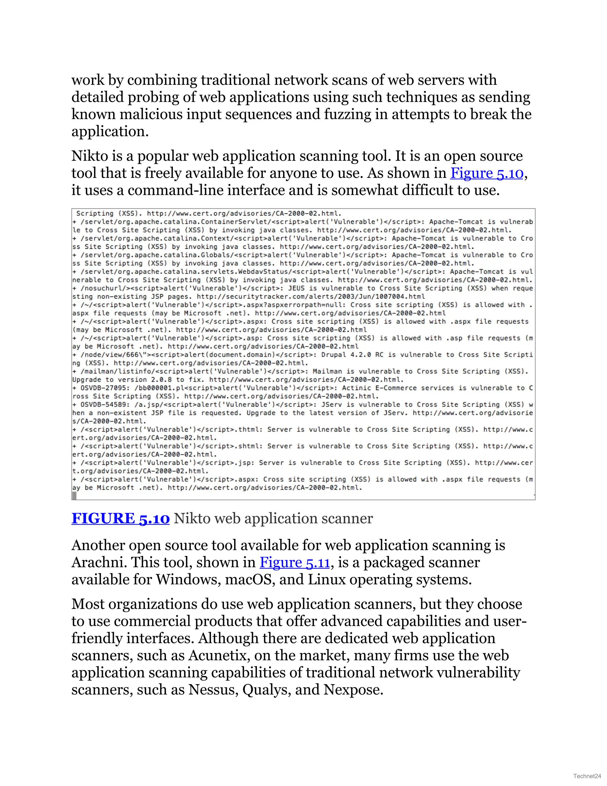 work by combining traditional network scans of web servers with
detailed probing of web applications using such techniques as sending
known malicious input sequences and fuzzing in attempts to break the
application.
Nikto is a popular web application scanning tool. It is an open source
tool that is freely available for anyone to use. As shown in Figure 5.10,
it uses a command-line interface and is somewhat difficult to use.
FIGURE 5.10 Nikto web application scanner
Another open source tool available for web application scanning is
Arachni. This tool, shown in Figure 5.11, is a packaged scanner
available for Windows, macOS, and Linux operating systems.
Most organizations do use web application scanners, but they choose
to use commercial products that offer advanced capabilities and user-
friendly interfaces. Although there are dedicated web application
scanners, such as Acunetix, on the market, many firms use the web
application scanning capabilities of traditional network vulnerability
scanners, such as Nessus, Qualys, and Nexpose.
Technet24
 
