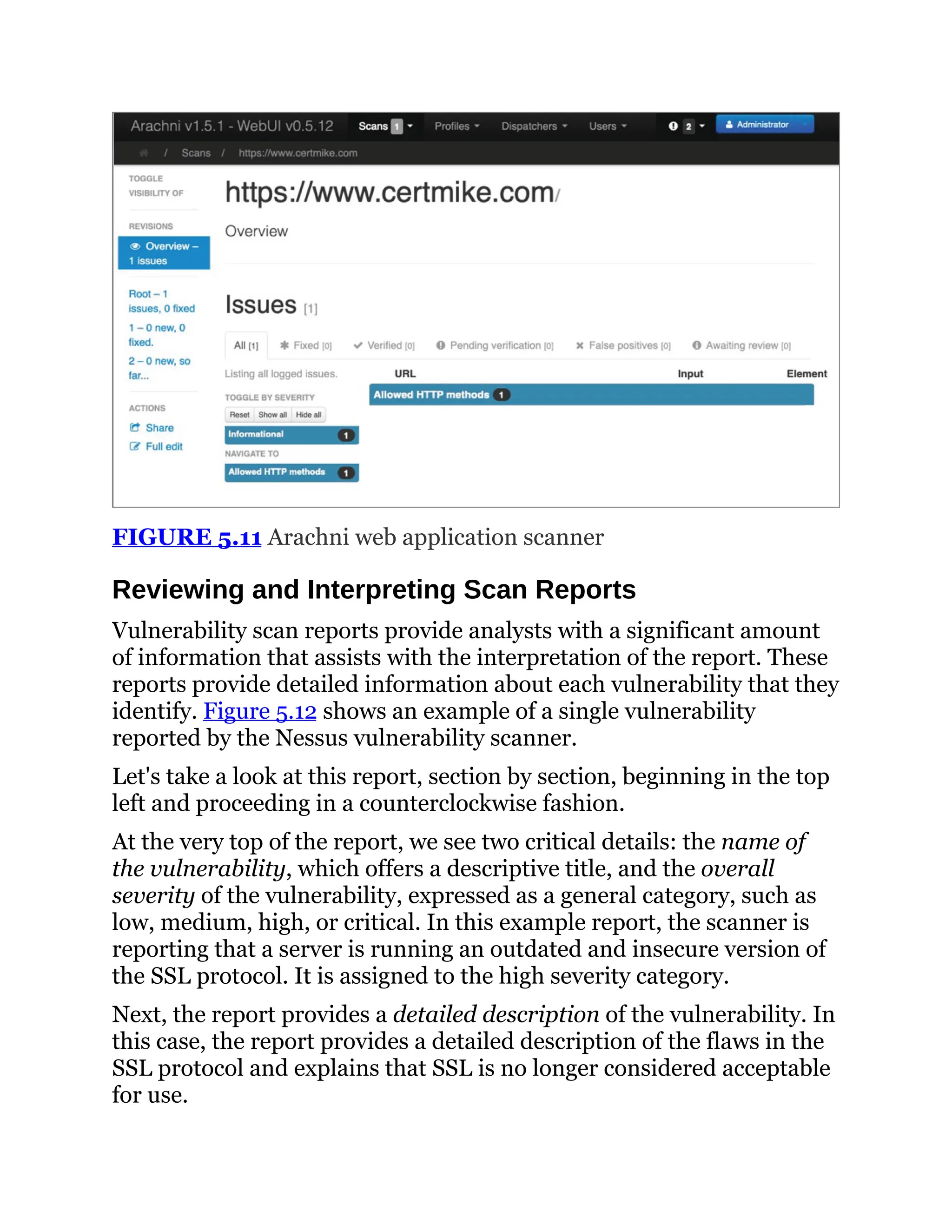 FIGURE 5.11 Arachni web application scanner
Reviewing and Interpreting Scan Reports
Vulnerability scan reports provide analysts with a significant amount
of information that assists with the interpretation of the report. These
reports provide detailed information about each vulnerability that they
identify. Figure 5.12 shows an example of a single vulnerability
reported by the Nessus vulnerability scanner.
Let's take a look at this report, section by section, beginning in the top
left and proceeding in a counterclockwise fashion.
At the very top of the report, we see two critical details: the name of
the vulnerability, which offers a descriptive title, and the overall
severity of the vulnerability, expressed as a general category, such as
low, medium, high, or critical. In this example report, the scanner is
reporting that a server is running an outdated and insecure version of
the SSL protocol. It is assigned to the high severity category.
Next, the report provides a detailed description of the vulnerability. In
this case, the report provides a detailed description of the flaws in the
SSL protocol and explains that SSL is no longer considered acceptable
for use.
 