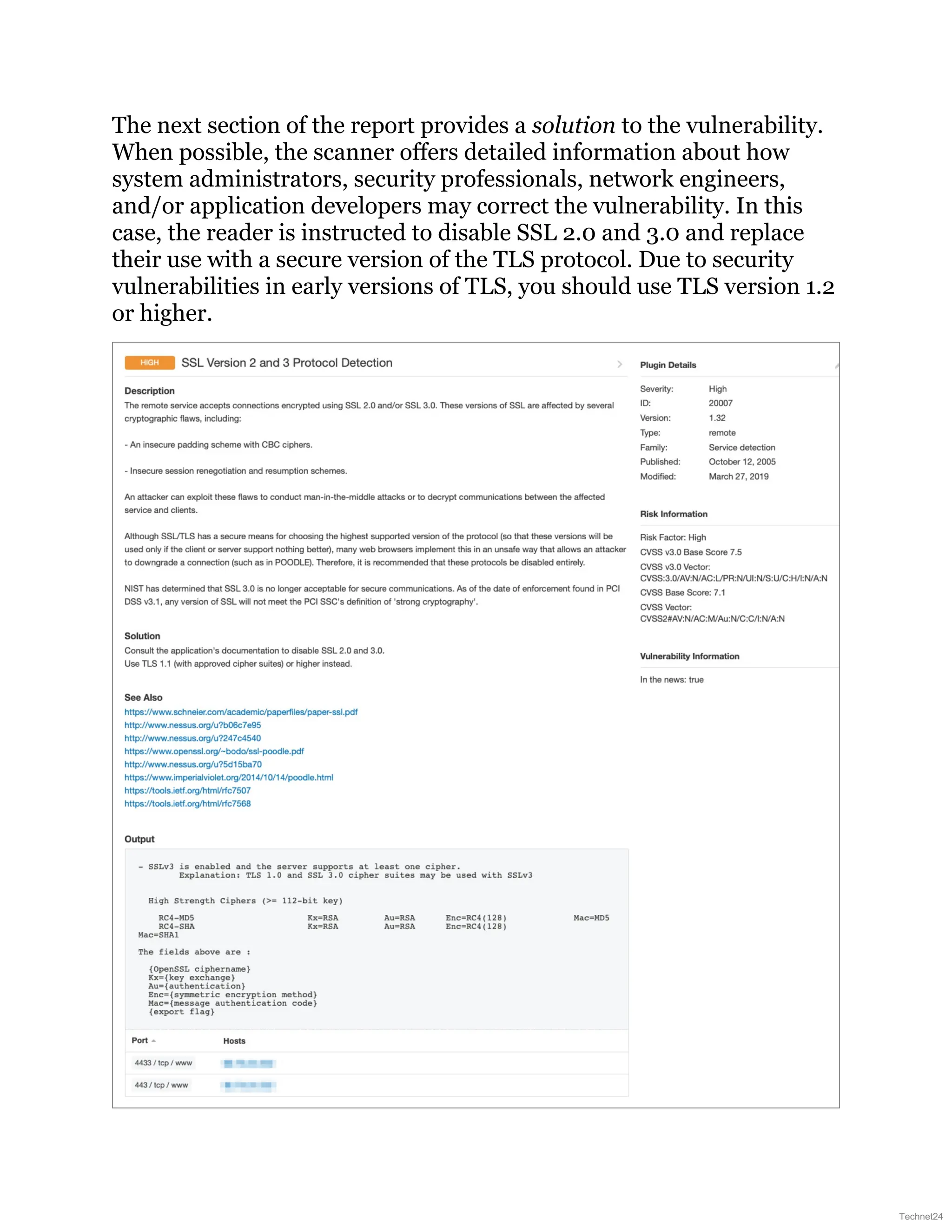 The next section of the report provides a solution to the vulnerability.
When possible, the scanner offers detailed information about how
system administrators, security professionals, network engineers,
and/or application developers may correct the vulnerability. In this
case, the reader is instructed to disable SSL 2.0 and 3.0 and replace
their use with a secure version of the TLS protocol. Due to security
vulnerabilities in early versions of TLS, you should use TLS version 1.2
or higher.
Technet24
 