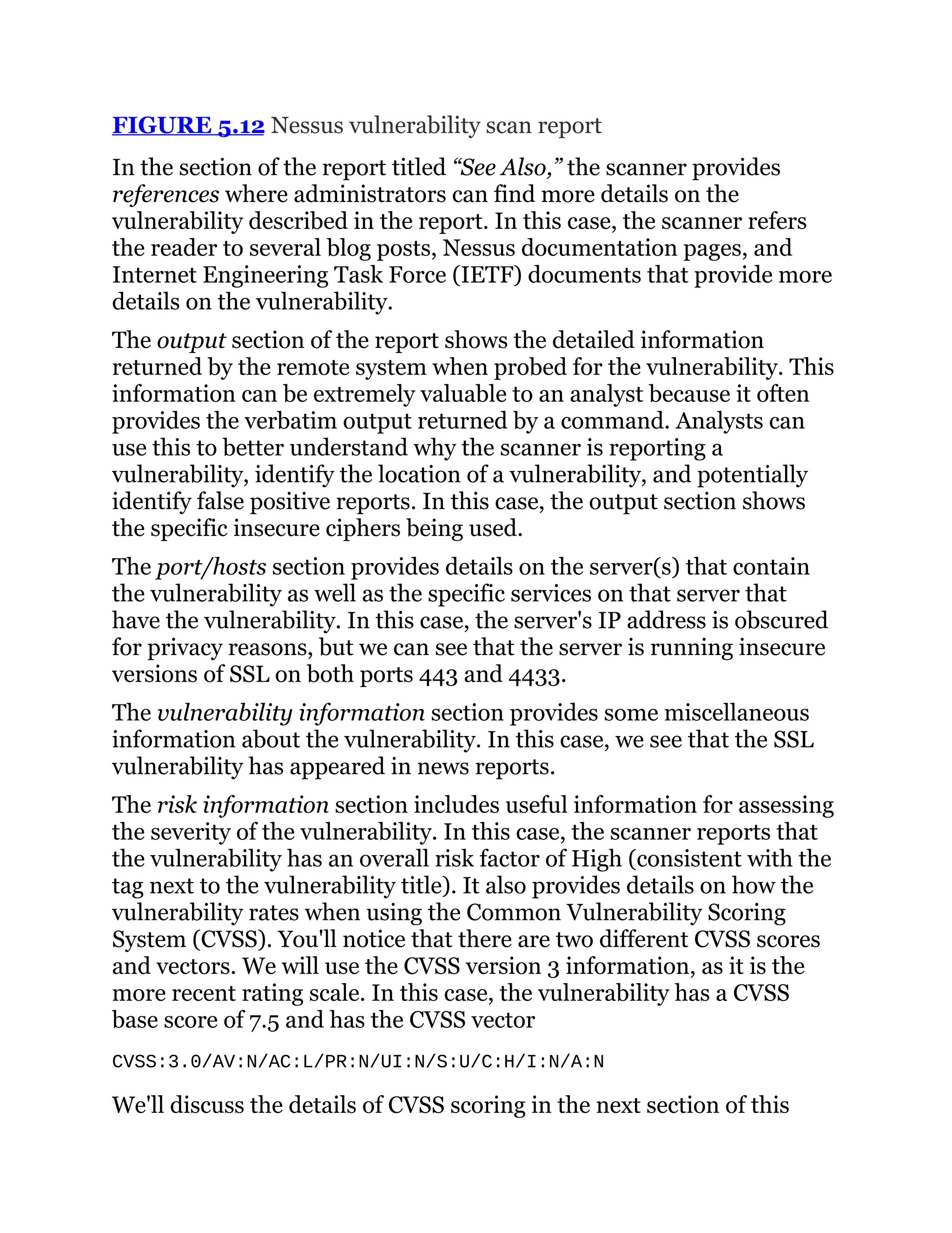 FIGURE 5.12 Nessus vulnerability scan report
In the section of the report titled “See Also,” the scanner provides
references where administrators can find more details on the
vulnerability described in the report. In this case, the scanner refers
the reader to several blog posts, Nessus documentation pages, and
Internet Engineering Task Force (IETF) documents that provide more
details on the vulnerability.
The output section of the report shows the detailed information
returned by the remote system when probed for the vulnerability. This
information can be extremely valuable to an analyst because it often
provides the verbatim output returned by a command. Analysts can
use this to better understand why the scanner is reporting a
vulnerability, identify the location of a vulnerability, and potentially
identify false positive reports. In this case, the output section shows
the specific insecure ciphers being used.
The port/hosts section provides details on the server(s) that contain
the vulnerability as well as the specific services on that server that
have the vulnerability. In this case, the server's IP address is obscured
for privacy reasons, but we can see that the server is running insecure
versions of SSL on both ports 443 and 4433.
The vulnerability information section provides some miscellaneous
information about the vulnerability. In this case, we see that the SSL
vulnerability has appeared in news reports.
The risk information section includes useful information for assessing
the severity of the vulnerability. In this case, the scanner reports that
the vulnerability has an overall risk factor of High (consistent with the
tag next to the vulnerability title). It also provides details on how the
vulnerability rates when using the Common Vulnerability Scoring
System (CVSS). You'll notice that there are two different CVSS scores
and vectors. We will use the CVSS version 3 information, as it is the
more recent rating scale. In this case, the vulnerability has a CVSS
base score of 7.5 and has the CVSS vector
CVSS:3.0/AV:N/AC:L/PR:N/UI:N/S:U/C:H/I:N/A:N
We'll discuss the details of CVSS scoring in the next section of this
 