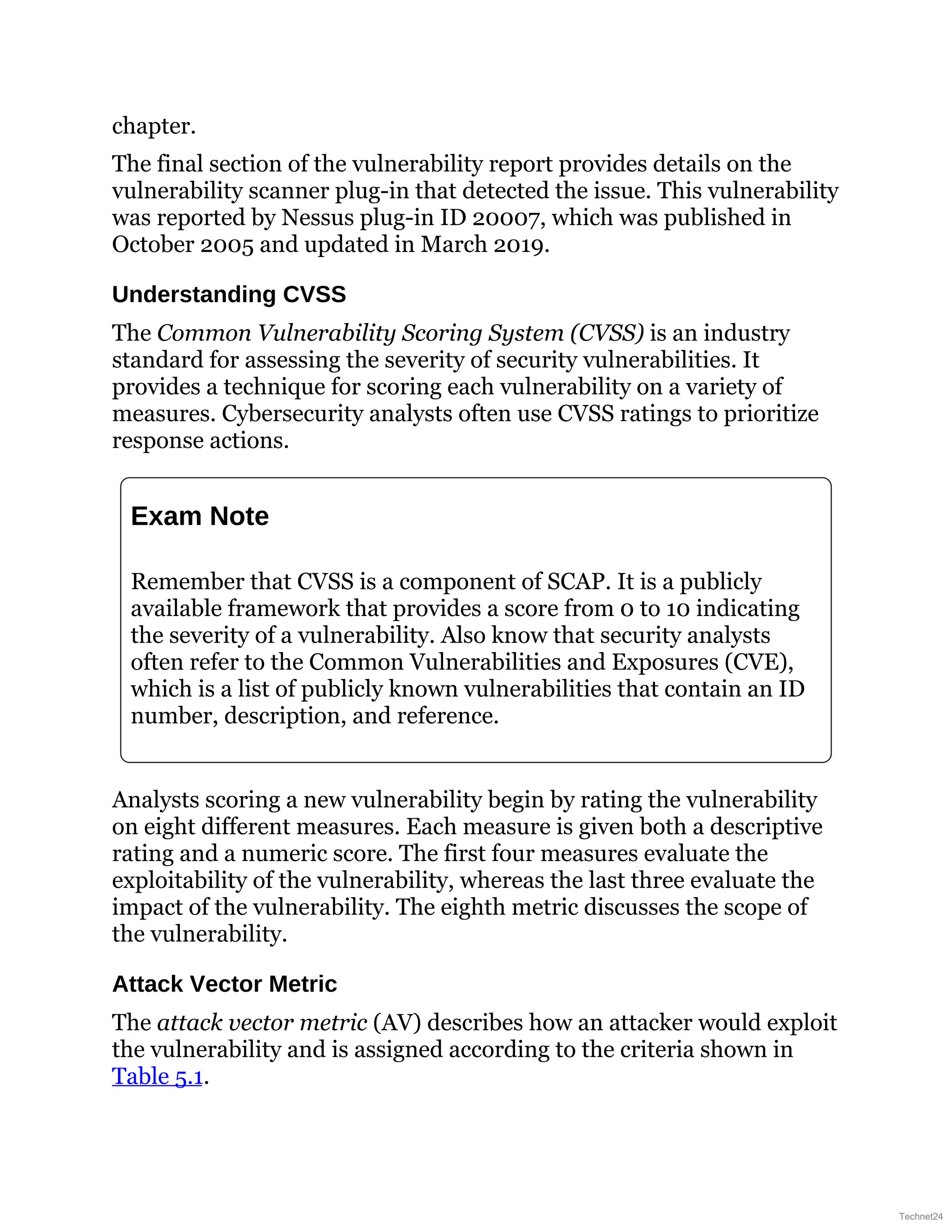 chapter.
The final section of the vulnerability report provides details on the
vulnerability scanner plug-in that detected the issue. This vulnerability
was reported by Nessus plug-in ID 20007, which was published in
October 2005 and updated in March 2019.
Understanding CVSS
The Common Vulnerability Scoring System (CVSS) is an industry
standard for assessing the severity of security vulnerabilities. It
provides a technique for scoring each vulnerability on a variety of
measures. Cybersecurity analysts often use CVSS ratings to prioritize
response actions.
Exam Note
Remember that CVSS is a component of SCAP. It is a publicly
available framework that provides a score from 0 to 10 indicating
the severity of a vulnerability. Also know that security analysts
often refer to the Common Vulnerabilities and Exposures (CVE),
which is a list of publicly known vulnerabilities that contain an ID
number, description, and reference.
Analysts scoring a new vulnerability begin by rating the vulnerability
on eight different measures. Each measure is given both a descriptive
rating and a numeric score. The first four measures evaluate the
exploitability of the vulnerability, whereas the last three evaluate the
impact of the vulnerability. The eighth metric discusses the scope of
the vulnerability.
Attack Vector Metric
The attack vector metric (AV) describes how an attacker would exploit
the vulnerability and is assigned according to the criteria shown in
Table 5.1.
Technet24
 
