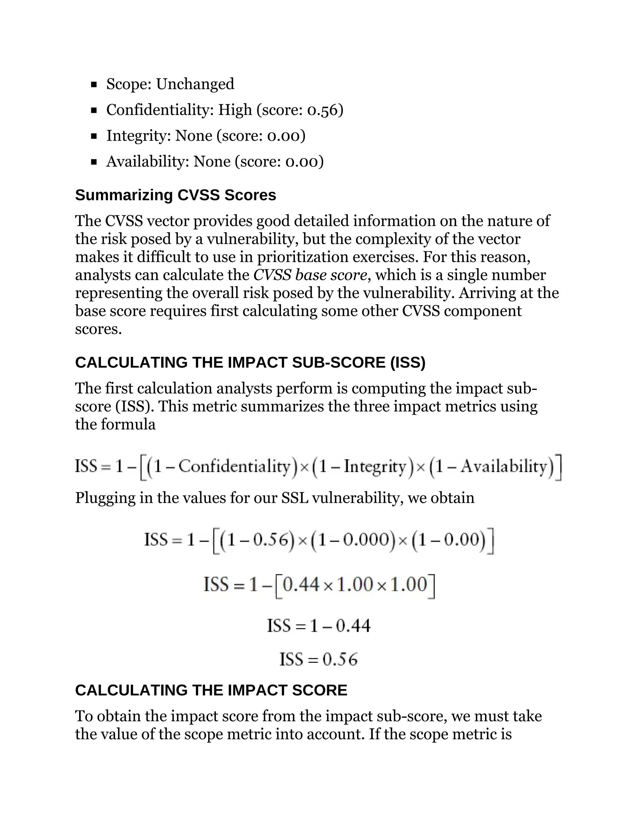 Scope: Unchanged
Confidentiality: High (score: 0.56)
Integrity: None (score: 0.00)
Availability: None (score: 0.00)
Summarizing CVSS Scores
The CVSS vector provides good detailed information on the nature of
the risk posed by a vulnerability, but the complexity of the vector
makes it difficult to use in prioritization exercises. For this reason,
analysts can calculate the CVSS base score, which is a single number
representing the overall risk posed by the vulnerability. Arriving at the
base score requires first calculating some other CVSS component
scores.
CALCULATING THE IMPACT SUB-SCORE (ISS)
The first calculation analysts perform is computing the impact sub-
score (ISS). This metric summarizes the three impact metrics using
the formula
Plugging in the values for our SSL vulnerability, we obtain
CALCULATING THE IMPACT SCORE
To obtain the impact score from the impact sub-score, we must take
the value of the scope metric into account. If the scope metric is
 