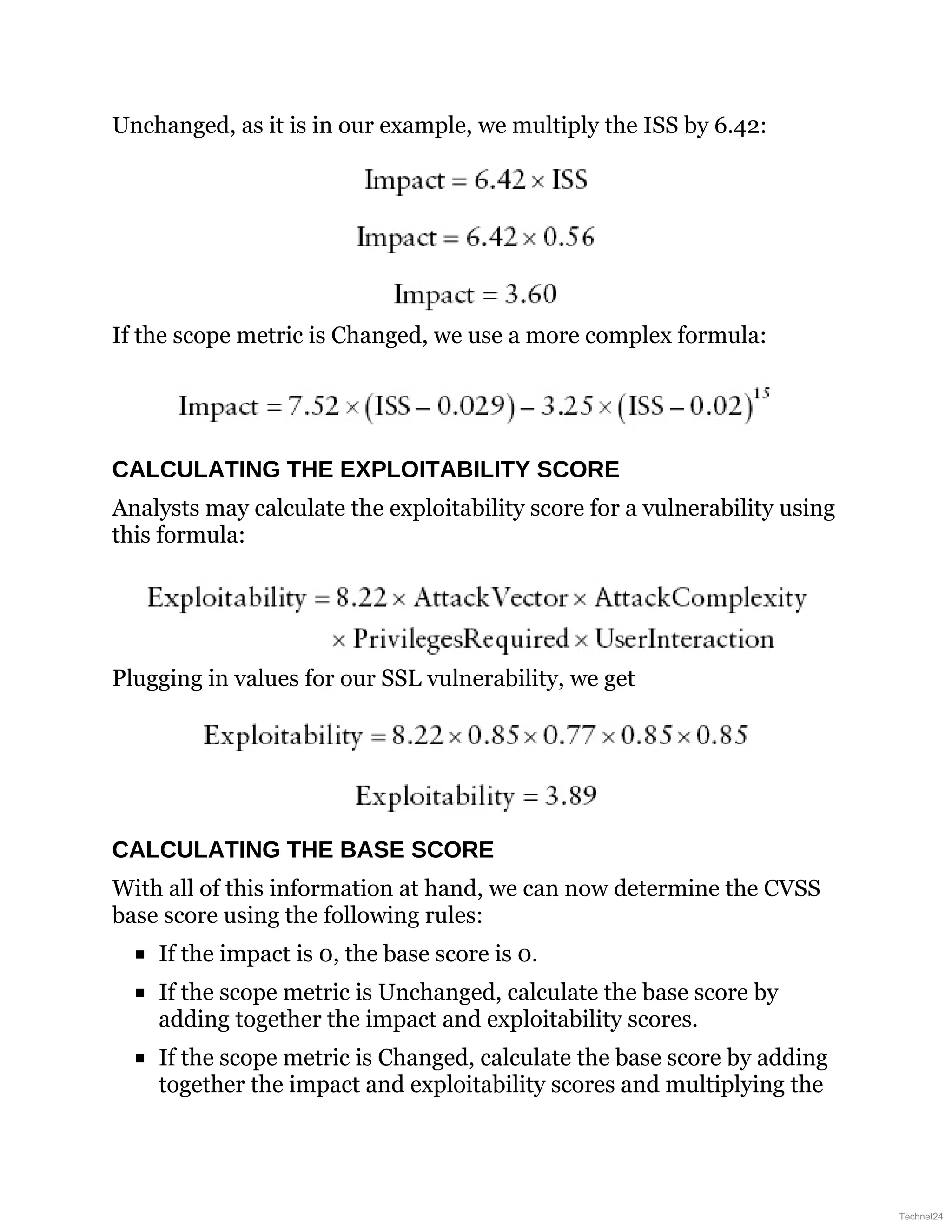 Unchanged, as it is in our example, we multiply the ISS by 6.42:
If the scope metric is Changed, we use a more complex formula:
CALCULATING THE EXPLOITABILITY SCORE
Analysts may calculate the exploitability score for a vulnerability using
this formula:
Plugging in values for our SSL vulnerability, we get
CALCULATING THE BASE SCORE
With all of this information at hand, we can now determine the CVSS
base score using the following rules:
If the impact is 0, the base score is 0.
If the scope metric is Unchanged, calculate the base score by
adding together the impact and exploitability scores.
If the scope metric is Changed, calculate the base score by adding
together the impact and exploitability scores and multiplying the
Technet24
 