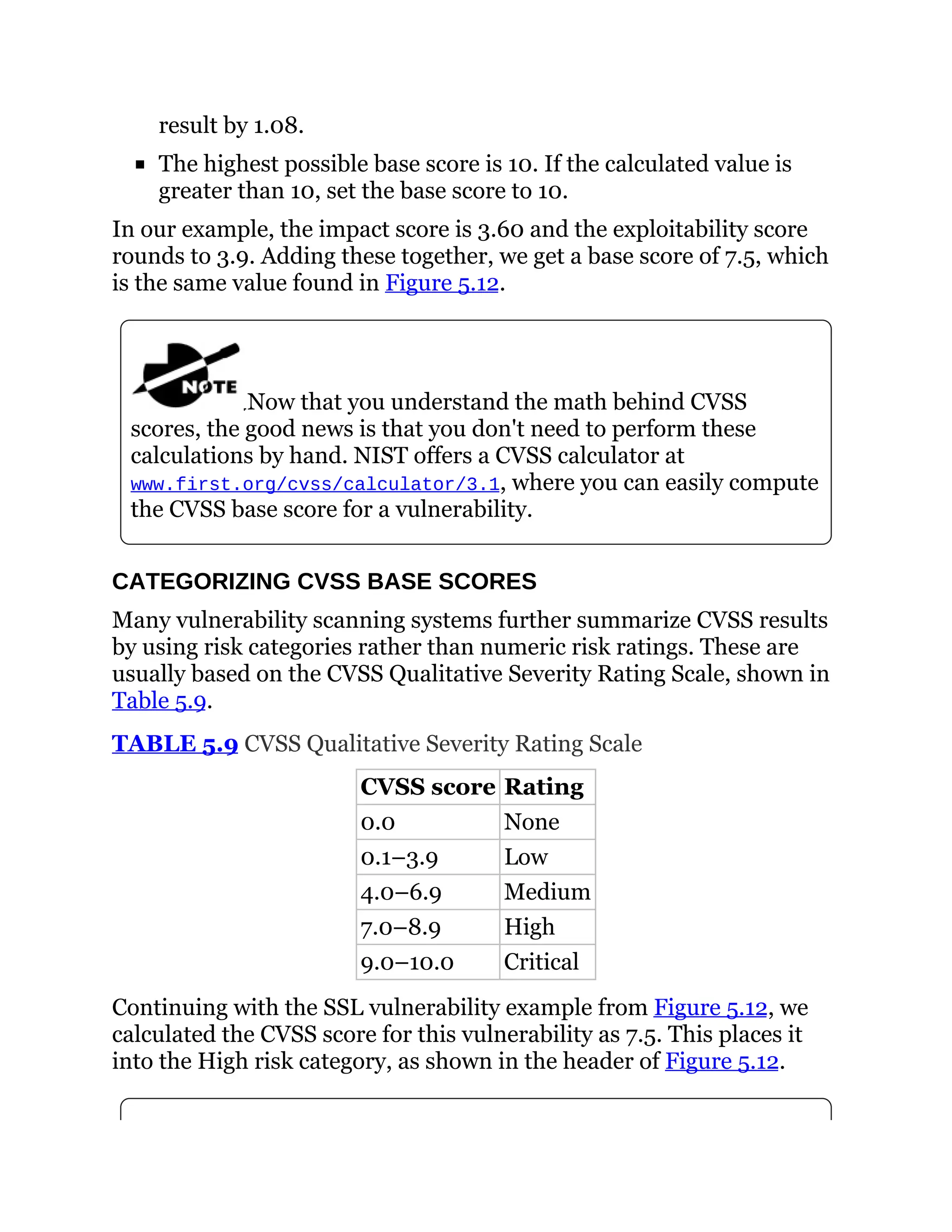 result by 1.08.
The highest possible base score is 10. If the calculated value is
greater than 10, set the base score to 10.
In our example, the impact score is 3.60 and the exploitability score
rounds to 3.9. Adding these together, we get a base score of 7.5, which
is the same value found in Figure 5.12.
Now that you understand the math behind CVSS
scores, the good news is that you don't need to perform these
calculations by hand. NIST offers a CVSS calculator at
www.first.org/cvss/calculator/3.1, where you can easily compute
the CVSS base score for a vulnerability.
CATEGORIZING CVSS BASE SCORES
Many vulnerability scanning systems further summarize CVSS results
by using risk categories rather than numeric risk ratings. These are
usually based on the CVSS Qualitative Severity Rating Scale, shown in
Table 5.9.
TABLE 5.9 CVSS Qualitative Severity Rating Scale
CVSS score Rating
0.0 None
0.1–3.9 Low
4.0–6.9 Medium
7.0–8.9 High
9.0–10.0 Critical
Continuing with the SSL vulnerability example from Figure 5.12, we
calculated the CVSS score for this vulnerability as 7.5. This places it
into the High risk category, as shown in the header of Figure 5.12.
 