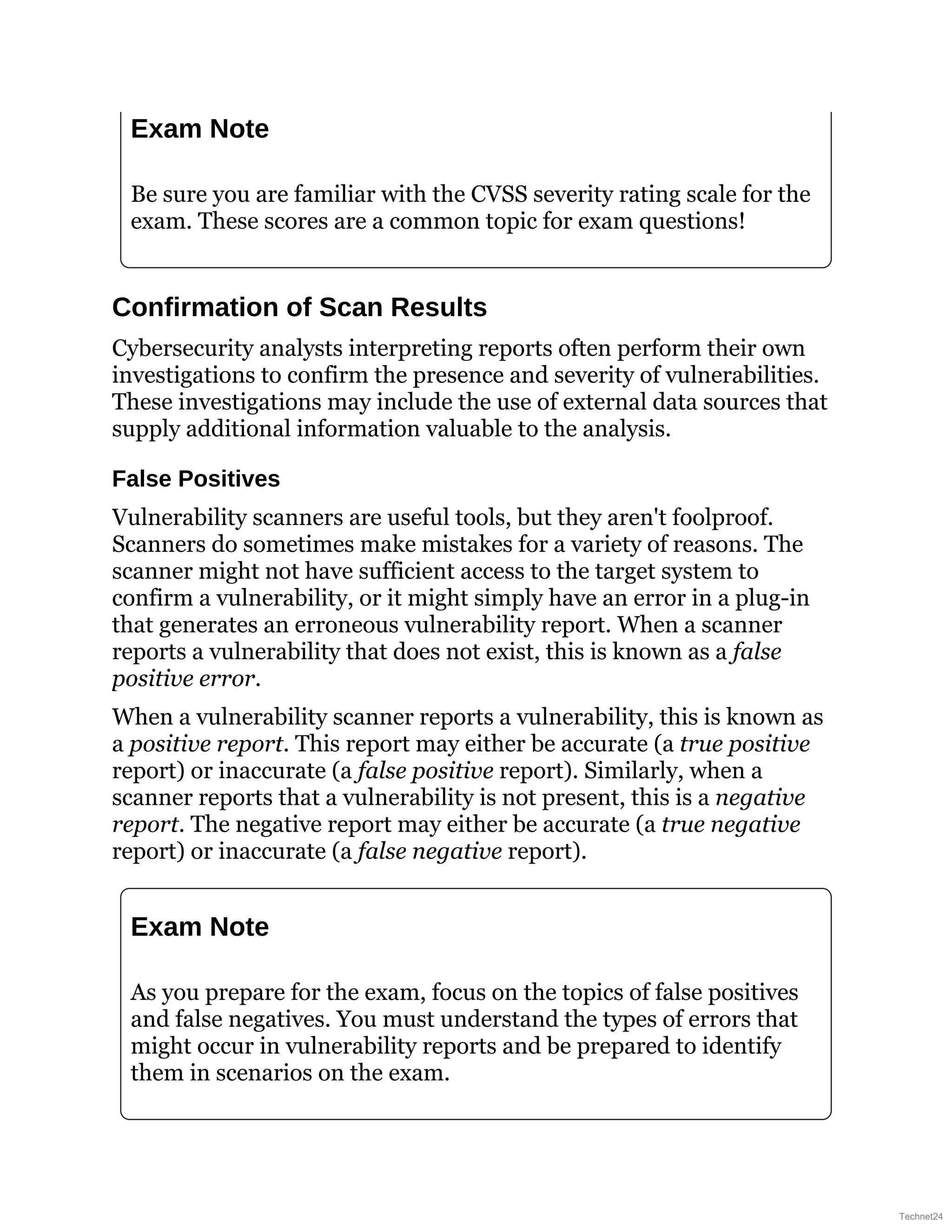 Exam Note
Be sure you are familiar with the CVSS severity rating scale for the
exam. These scores are a common topic for exam questions!
Confirmation of Scan Results
Cybersecurity analysts interpreting reports often perform their own
investigations to confirm the presence and severity of vulnerabilities.
These investigations may include the use of external data sources that
supply additional information valuable to the analysis.
False Positives
Vulnerability scanners are useful tools, but they aren't foolproof.
Scanners do sometimes make mistakes for a variety of reasons. The
scanner might not have sufficient access to the target system to
confirm a vulnerability, or it might simply have an error in a plug-in
that generates an erroneous vulnerability report. When a scanner
reports a vulnerability that does not exist, this is known as a false
positive error.
When a vulnerability scanner reports a vulnerability, this is known as
a positive report. This report may either be accurate (a true positive
report) or inaccurate (a false positive report). Similarly, when a
scanner reports that a vulnerability is not present, this is a negative
report. The negative report may either be accurate (a true negative
report) or inaccurate (a false negative report).
Exam Note
As you prepare for the exam, focus on the topics of false positives
and false negatives. You must understand the types of errors that
might occur in vulnerability reports and be prepared to identify
them in scenarios on the exam.
Technet24
 