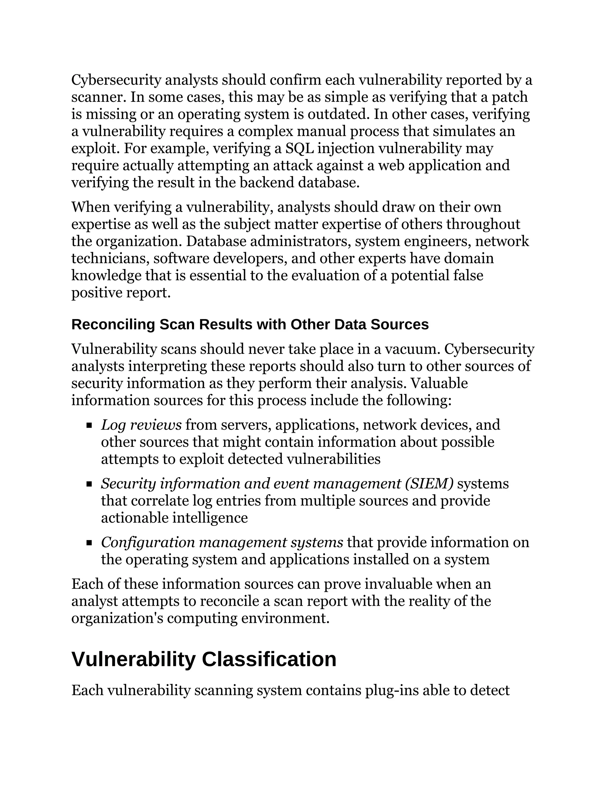 Cybersecurity analysts should confirm each vulnerability reported by a
scanner. In some cases, this may be as simple as verifying that a patch
is missing or an operating system is outdated. In other cases, verifying
a vulnerability requires a complex manual process that simulates an
exploit. For example, verifying a SQL injection vulnerability may
require actually attempting an attack against a web application and
verifying the result in the backend database.
When verifying a vulnerability, analysts should draw on their own
expertise as well as the subject matter expertise of others throughout
the organization. Database administrators, system engineers, network
technicians, software developers, and other experts have domain
knowledge that is essential to the evaluation of a potential false
positive report.
Reconciling Scan Results with Other Data Sources
Vulnerability scans should never take place in a vacuum. Cybersecurity
analysts interpreting these reports should also turn to other sources of
security information as they perform their analysis. Valuable
information sources for this process include the following:
Log reviews from servers, applications, network devices, and
other sources that might contain information about possible
attempts to exploit detected vulnerabilities
Security information and event management (SIEM) systems
that correlate log entries from multiple sources and provide
actionable intelligence
Configuration management systems that provide information on
the operating system and applications installed on a system
Each of these information sources can prove invaluable when an
analyst attempts to reconcile a scan report with the reality of the
organization's computing environment.
Vulnerability Classification
Each vulnerability scanning system contains plug-ins able to detect
 
