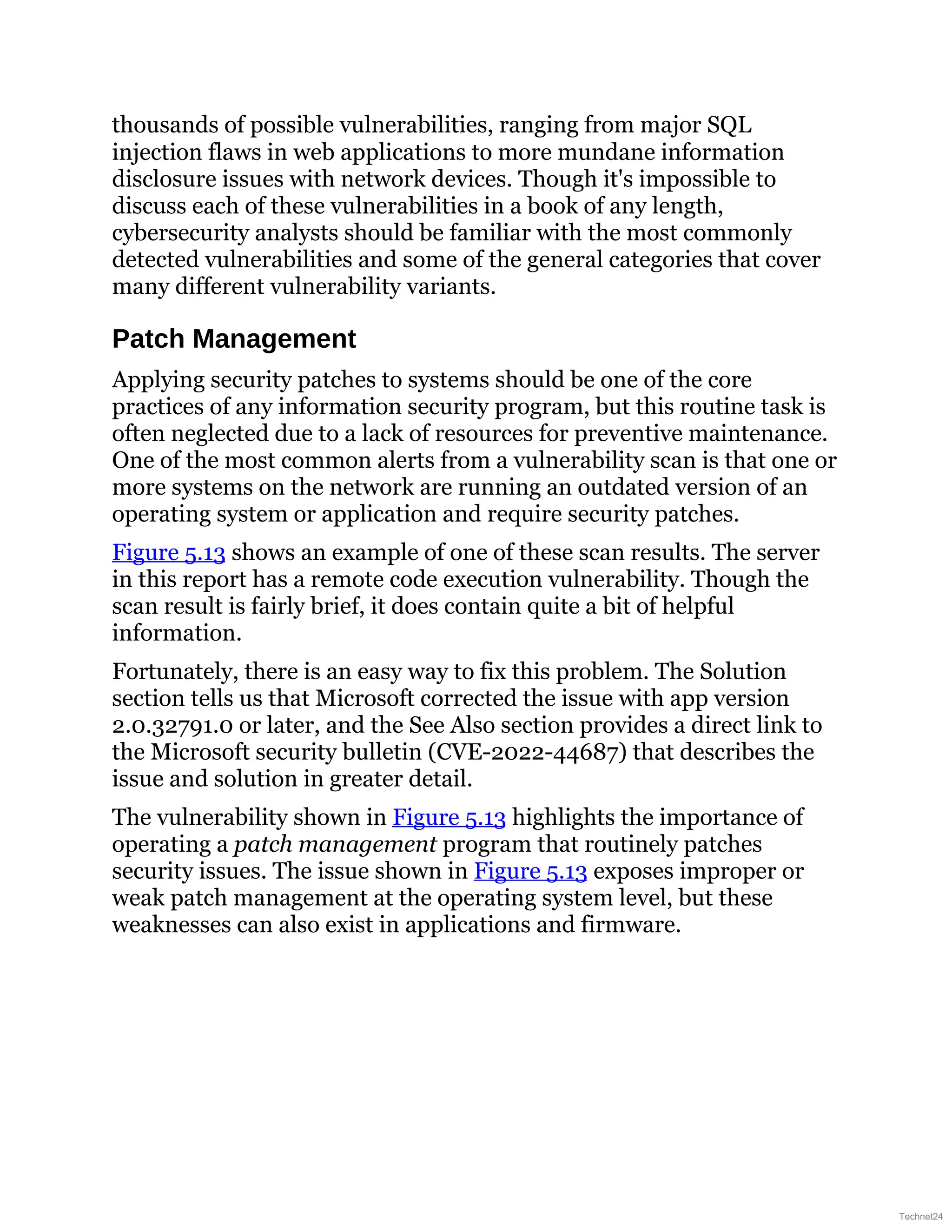 thousands of possible vulnerabilities, ranging from major SQL
injection flaws in web applications to more mundane information
disclosure issues with network devices. Though it's impossible to
discuss each of these vulnerabilities in a book of any length,
cybersecurity analysts should be familiar with the most commonly
detected vulnerabilities and some of the general categories that cover
many different vulnerability variants.
Patch Management
Applying security patches to systems should be one of the core
practices of any information security program, but this routine task is
often neglected due to a lack of resources for preventive maintenance.
One of the most common alerts from a vulnerability scan is that one or
more systems on the network are running an outdated version of an
operating system or application and require security patches.
Figure 5.13 shows an example of one of these scan results. The server
in this report has a remote code execution vulnerability. Though the
scan result is fairly brief, it does contain quite a bit of helpful
information.
Fortunately, there is an easy way to fix this problem. The Solution
section tells us that Microsoft corrected the issue with app version
2.0.32791.0 or later, and the See Also section provides a direct link to
the Microsoft security bulletin (CVE-2022-44687) that describes the
issue and solution in greater detail.
The vulnerability shown in Figure 5.13 highlights the importance of
operating a patch management program that routinely patches
security issues. The issue shown in Figure 5.13 exposes improper or
weak patch management at the operating system level, but these
weaknesses can also exist in applications and firmware.
Technet24
 
