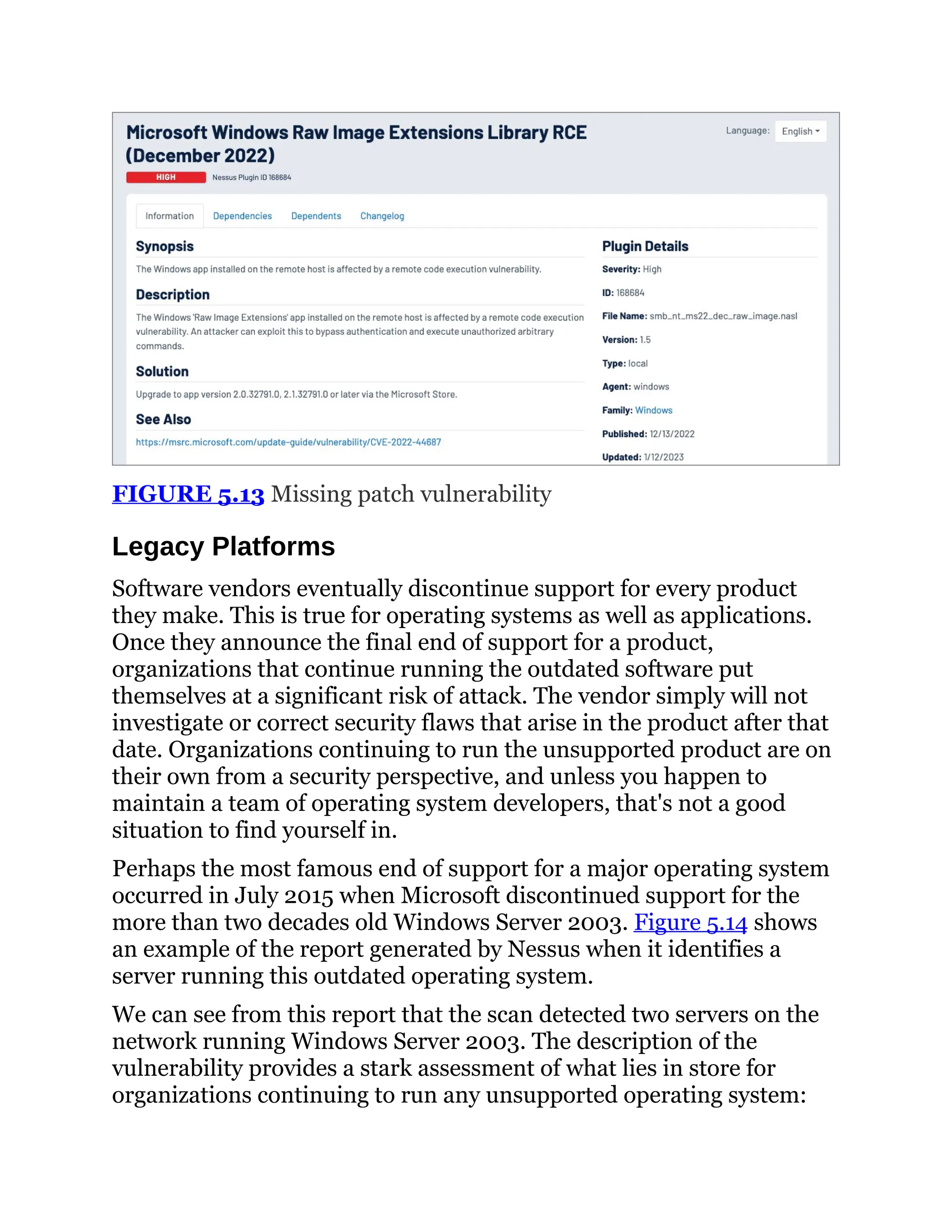 FIGURE 5.13 Missing patch vulnerability
Legacy Platforms
Software vendors eventually discontinue support for every product
they make. This is true for operating systems as well as applications.
Once they announce the final end of support for a product,
organizations that continue running the outdated software put
themselves at a significant risk of attack. The vendor simply will not
investigate or correct security flaws that arise in the product after that
date. Organizations continuing to run the unsupported product are on
their own from a security perspective, and unless you happen to
maintain a team of operating system developers, that's not a good
situation to find yourself in.
Perhaps the most famous end of support for a major operating system
occurred in July 2015 when Microsoft discontinued support for the
more than two decades old Windows Server 2003. Figure 5.14 shows
an example of the report generated by Nessus when it identifies a
server running this outdated operating system.
We can see from this report that the scan detected two servers on the
network running Windows Server 2003. The description of the
vulnerability provides a stark assessment of what lies in store for
organizations continuing to run any unsupported operating system:
 