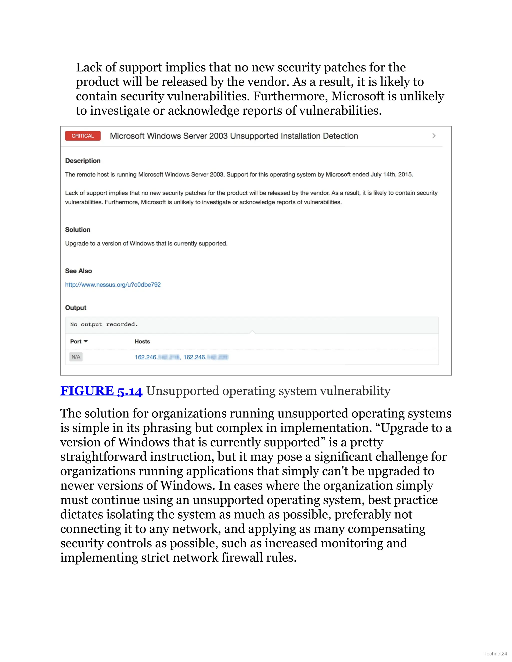 Lack of support implies that no new security patches for the
product will be released by the vendor. As a result, it is likely to
contain security vulnerabilities. Furthermore, Microsoft is unlikely
to investigate or acknowledge reports of vulnerabilities.
FIGURE 5.14 Unsupported operating system vulnerability
The solution for organizations running unsupported operating systems
is simple in its phrasing but complex in implementation. “Upgrade to a
version of Windows that is currently supported” is a pretty
straightforward instruction, but it may pose a significant challenge for
organizations running applications that simply can't be upgraded to
newer versions of Windows. In cases where the organization simply
must continue using an unsupported operating system, best practice
dictates isolating the system as much as possible, preferably not
connecting it to any network, and applying as many compensating
security controls as possible, such as increased monitoring and
implementing strict network firewall rules.
Technet24
 